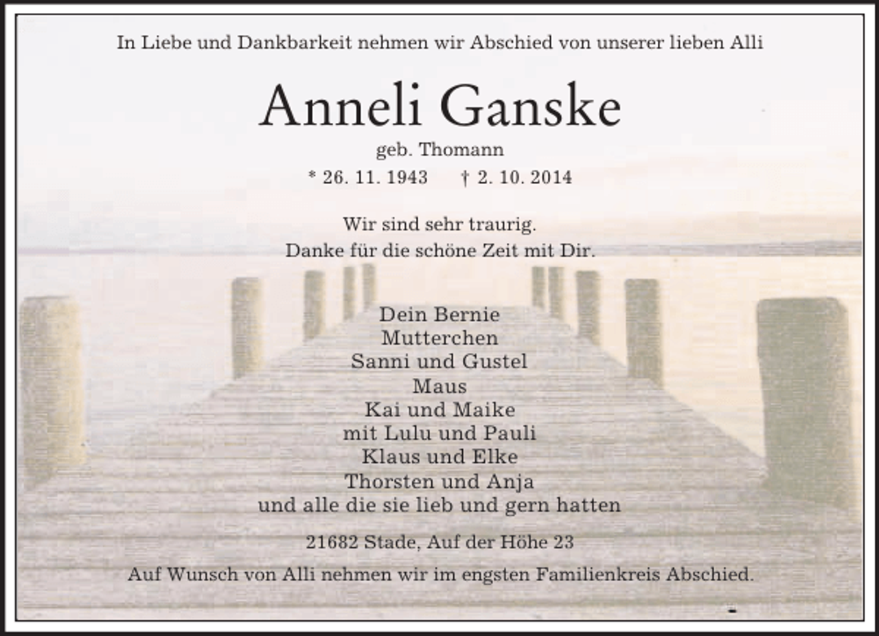 <p>In Liebe und Dankbarkeit nehmen wir Abschied von unserer lieben Alli<br />Anneli Ganske<br />geb. Thomann<br />* 26. 11. 1943 † 2. 10. 2014<br />Wir sind sehr traurig.<br />Danke für die schöne Zeit mit Dir.<br />Dein Bernie<br />Mutterchen<br />Sanni und Gustel<br />Maus<br />Kai und Maike<br />mit Lulu und Pauli<br />Klaus und Elke<br />Thorsten und Anja<br />und alle die sie lieb und gern hatten<br />21682 Stade, Auf der Höhe 23<br />Auf Wunsch von Alli nehmen wir im engsten Familienkreis Abschied.</p>