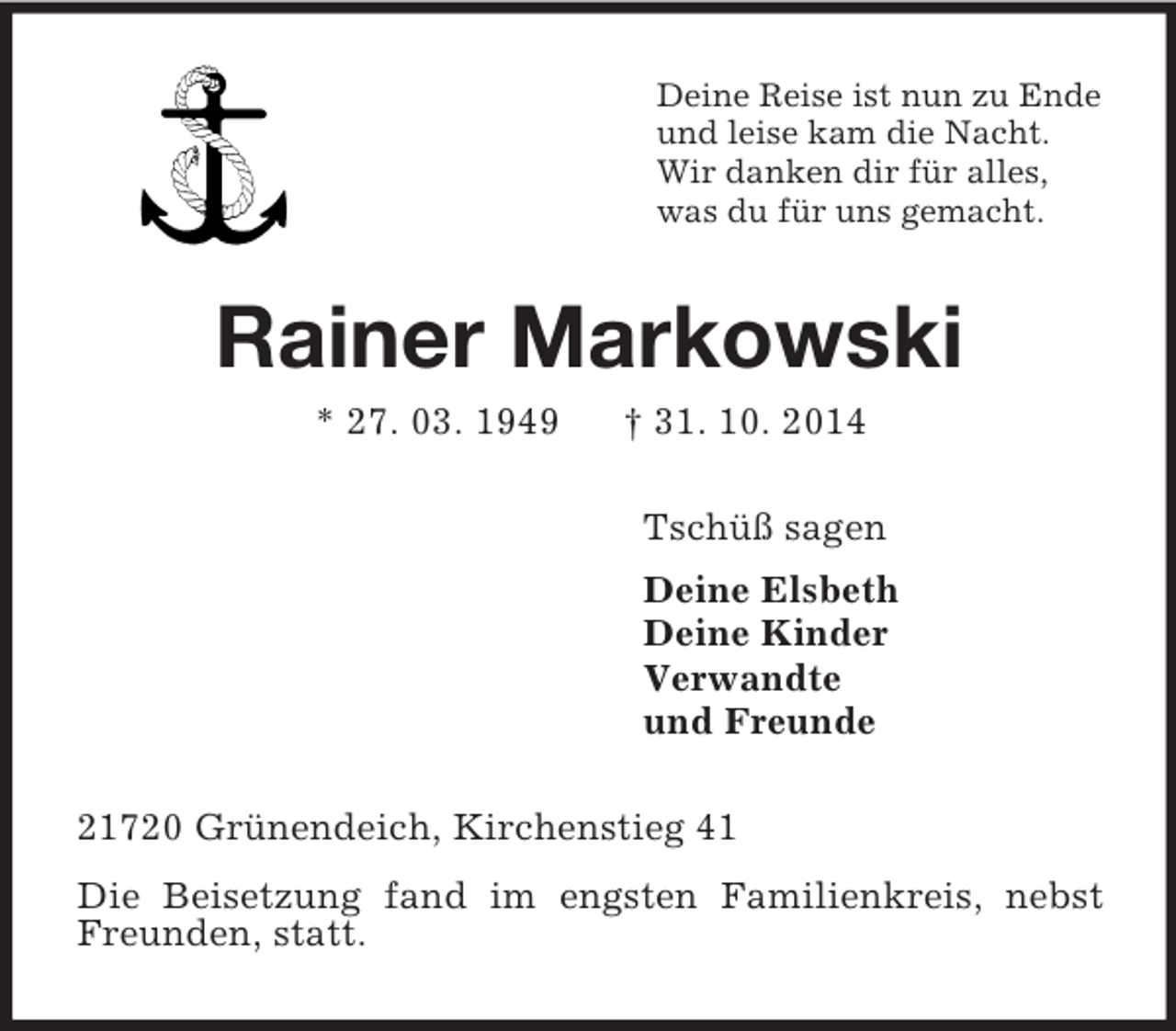 <p>Deine Reise ist nun zu Ende<br />und leise kam die Nacht.<br />Wir danken dir für alles,<br />was du für uns gemacht.<br />Rainer Markowski<br />* 27. 03. 1949 † 31. 10. 2014<br />Tschüß sagen<br />Deine Elsbeth<br />Deine Kinder<br />Verwandte<br />und Freunde<br />21720 Grünendeich, Kirchenstieg 41<br />Die Beisetzung fand im engsten Familienkreis, nebst Freunden, statt.</p>