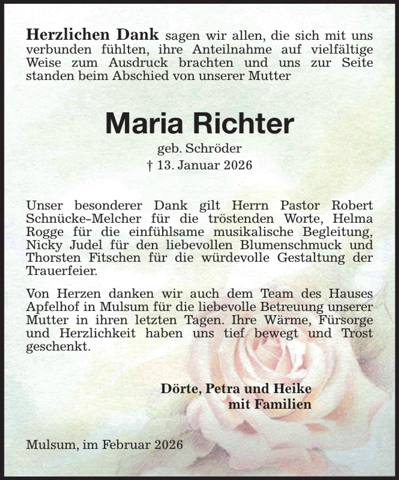 <p>Herzlichen Dank sagen wir allen, die sich mit uns<br />verbunden fühlten, ihre Anteilnahme auf vielfältige Weise zum Ausdruck brachten und uns zur Seite<br />standen beim Abschied von unserer Mutter<br />Maria Richter<br />geb. Schröder<br />† 13. Januar 2026<br />Unser besonderer Dank gilt Herrn Pastor Robert Schnücke-Melcher für die tröstenden Worte, Helma Rogge für die einfühlsame musikalische Begleitung,<br />Nicky Judel für den liebevollen Blumenschmuck und Thorsten Fitschen für die würdevolle Gestaltung der Trauerfeier.<br />Von Herzen danken wir auch dem Team des Hauses<br />Apfelhof in Mulsum für die liebevolle Betreuung unserer<br />Mutter in ihren letzten Tagen. Ihre Wärme, Fürsorge und Herzlichkeit haben uns tief bewegt und Trost<br />geschenkt.<br />Dörte, Petra und Heike<br />mit Familien<br />Mulsum, im Februar 2026</p>