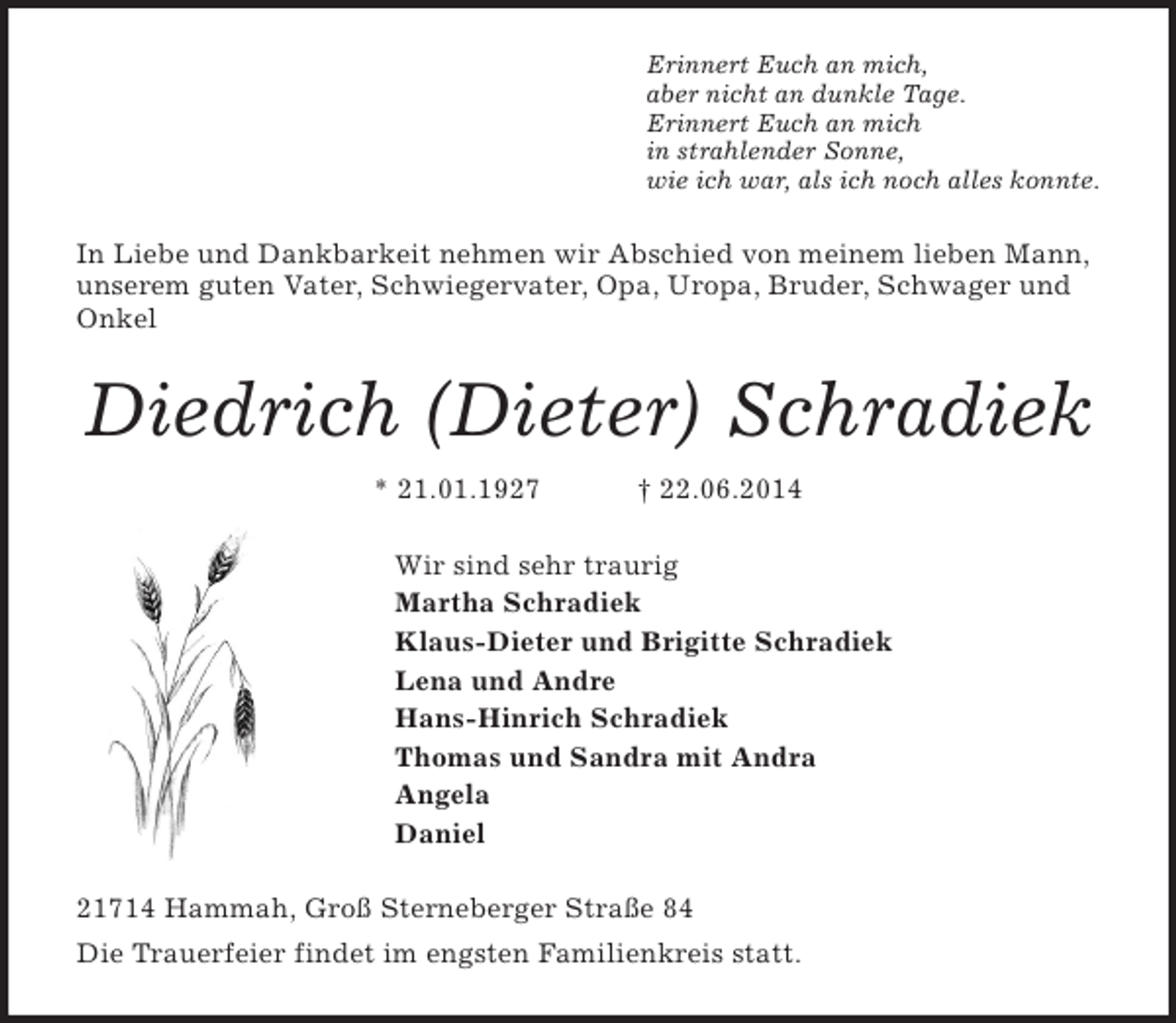 <p>Erinnert Euch an mich,<br />aber nicht an dunkle Tage.<br />Erinnert Euch an mich<br />in strahlender Sonne,<br />wie ich war, als ich noch alles konnte.<br />In Liebe und Dankbarkeit nehmen wir Abschied von meinem lieben Mann, unserem guten Vater, Schwiegervater, Opa, Uropa, Bruder, Schwager und Onkel<br />Diedrich (Dieter) Schradiek<br />* 21.01.1927 † 22.06.2014<br />Wir sind sehr traurig<br />Martha Schradiek<br />Klaus-Dieter und Brigitte Schradiek<br />Lena und Andre<br />Hans-Hinrich Schradiek<br />Thomas und Sandra mit Andra<br />Angela<br />Daniel<br />21714 Hammah, Groß Sterneberger Straße 84<br />Die Trauerfeier findet im engsten Familienkreis statt.</p>