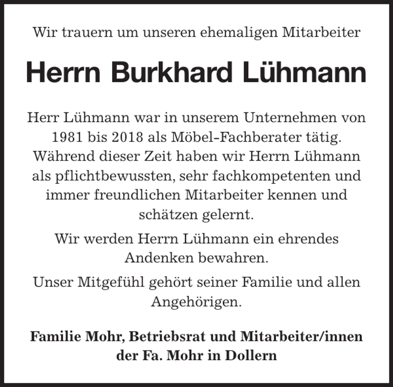 <p>Wir trauern um unseren ehemaligen Mitarbeiter<br />Herrn Burkhard Lühmann<br />Herr Lühmann war in unserem Unternehmen von 1981 bis 2018 als Möbel-Fachberater tätig.<br />Während dieser Zeit haben wir Herrn Lühmann als pflichtbewussten, sehr fachkompetenten und immer freundlichen Mitarbeiter kennen und schätzen gelernt.<br />Wir werden Herrn Lühmann ein ehrendes<br />Andenken bewahren.<br />Unser Mitgefühl gehört seiner Familie und allen Angehörigen.<br />Familie Mohr, Betriebsrat und Mitarbeiter/innen<br />der Fa. Mohr in Dollern</p>