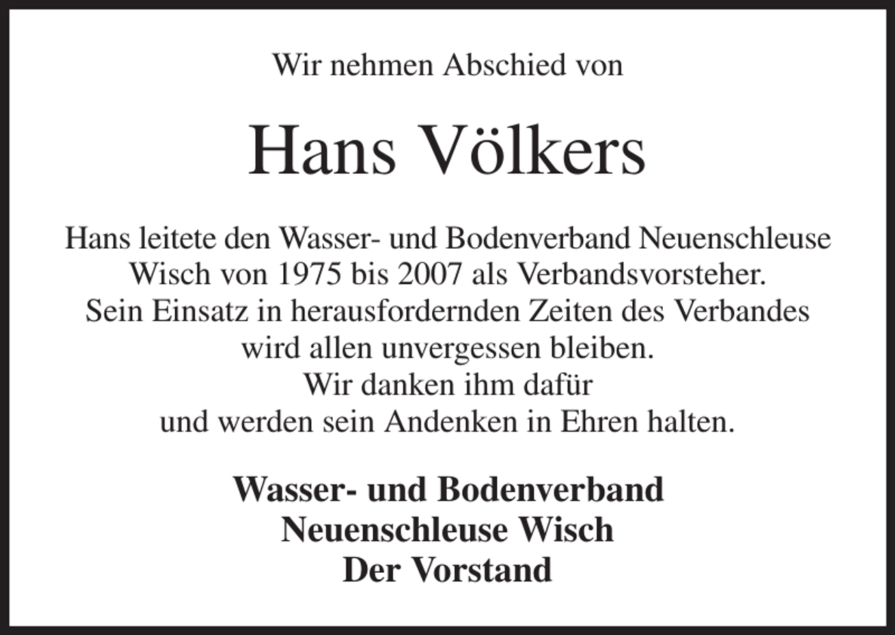 <p>Wir nehmen Abschied von<br />Hans Völkers<br />Hans leitete den Wasser- und Bodenverband Neuenschleuse Wisch von 1975 bis 2007 als Verbandsvorsteher.<br />Sein Einsatz in herausfordernden Zeiten des Verbandes wird allen unvergessen bleiben.<br />Wir danken ihm dafür<br />und werden sein Andenken in Ehren halten.<br />Wasser- und Bodenverband<br />Neuenschleuse Wisch<br />Der Vorstand</p>