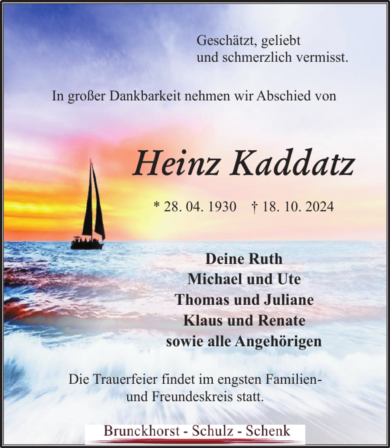<p>Geschätzt, geliebt<br />und schmerzlich vermisst.<br />In großer Dankbarkeit nehmen wir Abschied von</p><p>Heinz Kaddatz<br />* 28. 04. 1930 † 18. 10. 2024</p><p>Deine Ruth<br />Michael und Ute<br />Thomas und Juliane<br />Klaus und Renate<br />sowie alle Angehörigen<br />Die Trauerfeier findet im engsten Familienund Freundeskreis statt.</p>