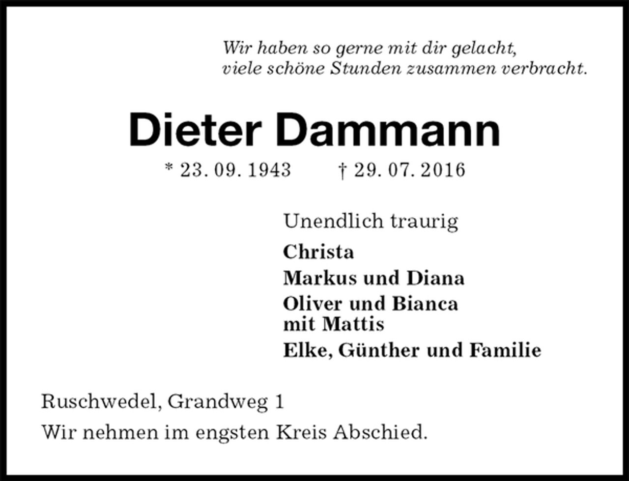 <p>Wir haben so gerne mit dir gelacht,<br />viele schöne Stunden zusammen verbracht.<br />Dieter Dammann<br />* 23. 09. 1943 † 29. 07. 2016<br />Unendlich traurig<br />Christa<br />Markus und Diana<br />Oliver und Bianca<br />mit Mattis<br />Elke, Günther und Familie<br />Ruschwedel, Grandweg 1<br />Wir nehmen im engsten Kreis Abschied.</p>