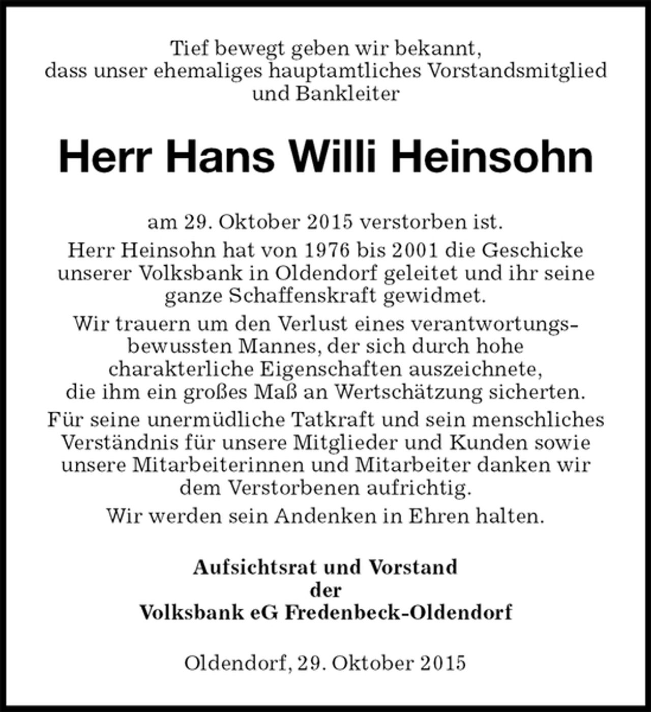<p>Tief bewegt geben wir bekannt,<br />dass unser ehemaliges hauptamtliches Vorstandsmitglied<br />und Bankleiter<br />Herr Hans Willi Heinsohn<br />am 29. Oktober 2015 verstorben ist.<br />Herr Heinsohn hat von 1976 bis 2001 die Geschicke<br />unserer Volksbank in Oldendorf geleitet und ihr seine ganze Schaffenskraft gewidmet.<br />Wir trauern um den Verlust eines verantwortungs-<br />bewussten Mannes, der sich durch hohe<br />charakterliche Eigenschaften auszeichnete,<br />die ihm ein großes Maß an Wertschätzung sicherten.<br />Für seine unermüdliche Tatkraft und sein menschliches<br />Verständnis für unsere Mitglieder und Kunden sowie<br />unsere Mitarbeiterinnen und Mitarbeiter danken wir<br />dem Verstorbenen aufrichtig.<br />Wir werden sein Andenken in Ehren halten.<br />Aufsichtsrat und Vorstand<br />der<br />Volksbank eG Fredenbeck-Oldendorf<br />Oldendorf, 29. Oktober 2015</p>