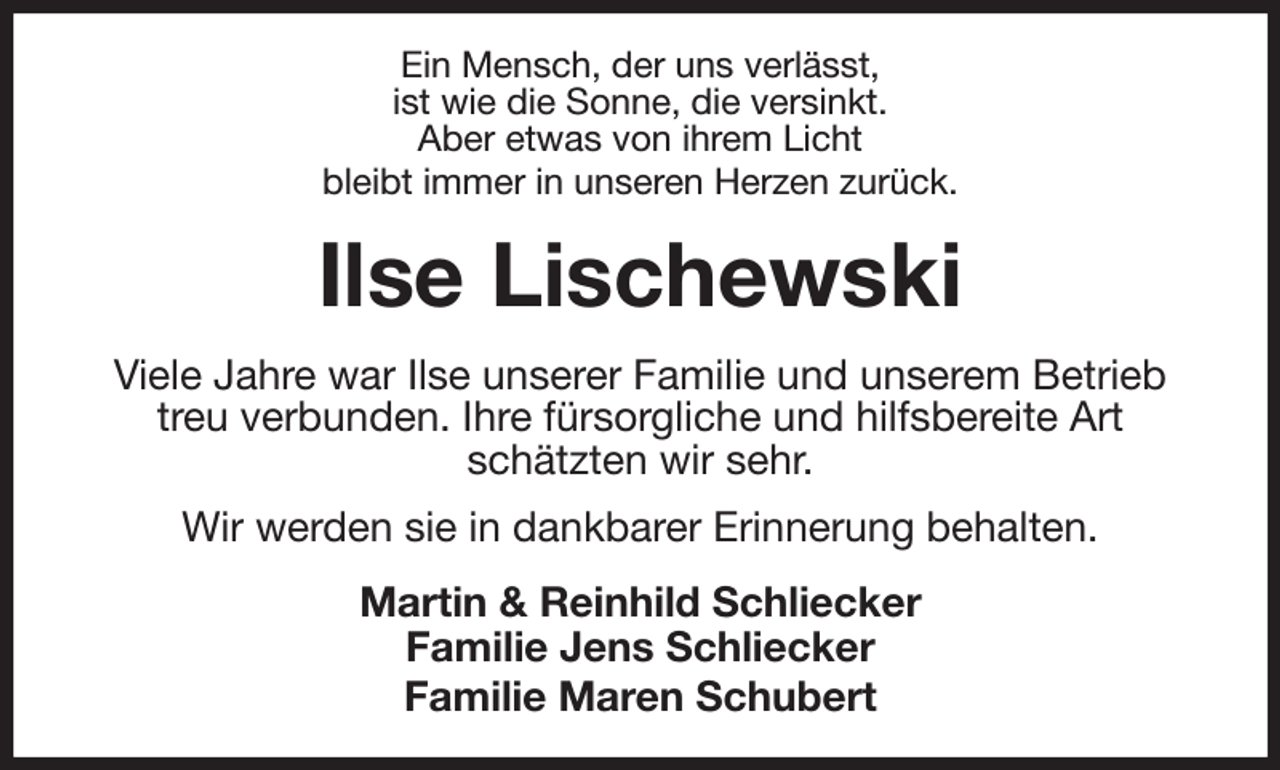 <p>Ein Mensch, der uns verlässt,<br />ist wie die Sonne, die versinkt.<br />Aber etwas von ihrem Licht<br />bleibt immer in unseren Herzen zurück.<br />Ilse Lischewski<br />Viele Jahre war Ilse unserer Familie und unserem Betrieb treu verbunden. Ihre fürsorgliche und hilfsbereite Art schätzten wir sehr.<br />Wir werden sie in dankbarer Erinnerung behalten.<br />Martin &amp; Reinhild Schliecker<br />Familie Jens Schliecker<br />Familie Maren Schubert</p>