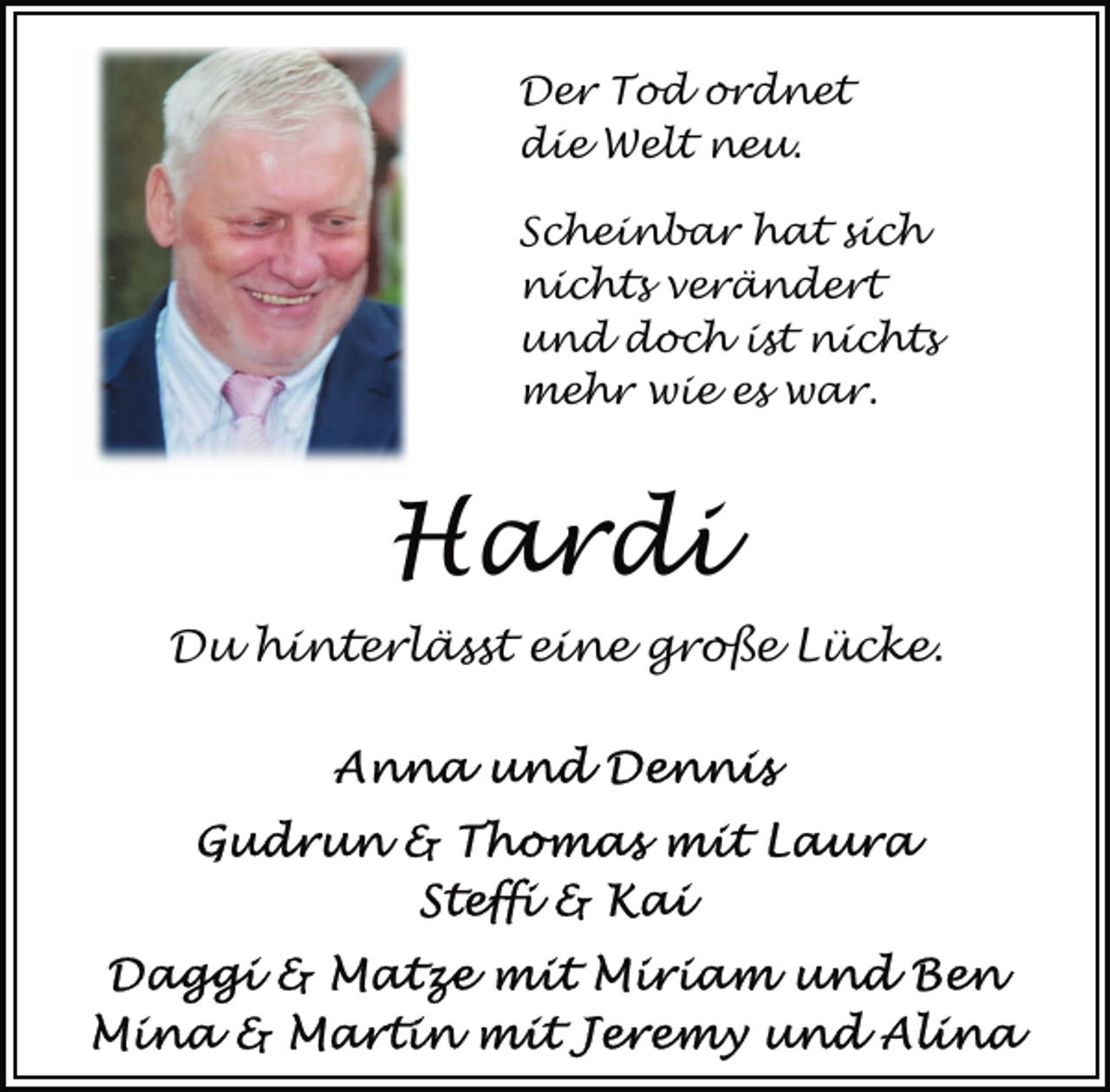 <p>Der Tod ordnet<br />die Welt neu.<br />Scheinbar hat sich<br />nichts verändert<br />und doch ist nichts<br />mehr wie es war.</p>
<p>Hardi<br />Du hinterlässt eine große Lücke.<br />Anna und Dennis<br />Gudrun &amp; Thomas mit Laura<br />Steffi &amp; Kai</p>
<p>Daggi &amp; Matze mit Miriam und Ben<br />Mina &amp; Martin mit Jeremy Alina</p>