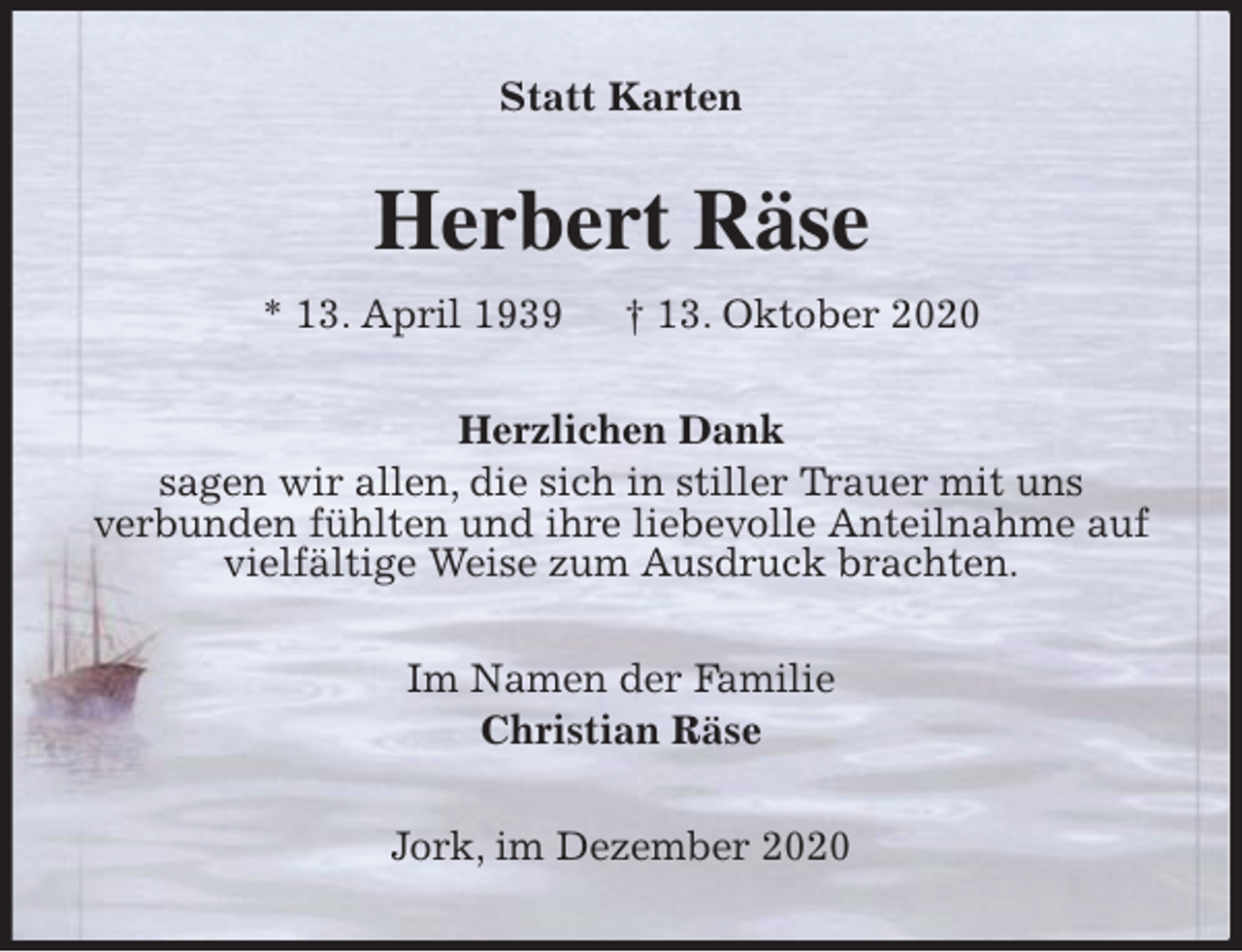 <p>Statt Karten<br />Herbert Räse<br />* 13. April 1939 † 13. Oktober 2020<br />Herzlichen Dank<br />sagen wir allen, die sich in stiller Trauer mit uns<br />verbunden fühlten und ihre liebevolle Anteilnahme auf vielfältige Weise zum Ausdruck brachten.<br />Im Namen der Familie<br />Christian Räse<br />Jork, im Dezember 2020</p>