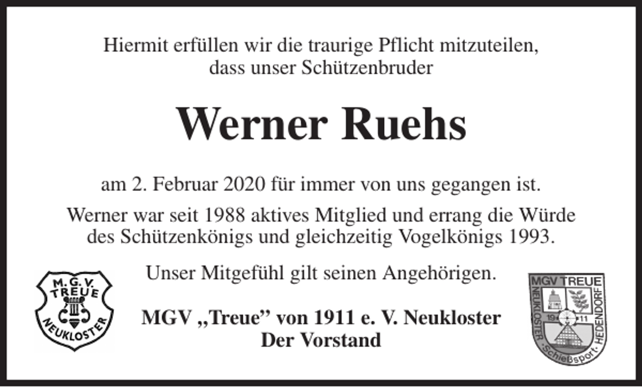 <p>Hiermit erfüllen wir die traurige Pflicht mitzuteilen,<br />dass unser Schützenbruder<br />Werner Ruehs<br />am 2. Februar 2020 für immer von uns gegangen ist.<br />Werner war seit 1988 aktives Mitglied und errang die Würde<br />des Schützenkönigs und gleichzeitig Vogelkönigs 1993.<br />Unser Mitgefühl gilt seinen Angehörigen.<br />MGV „Treue” von 1911 e. V. Neukloster<br />Der Vorstand</p>