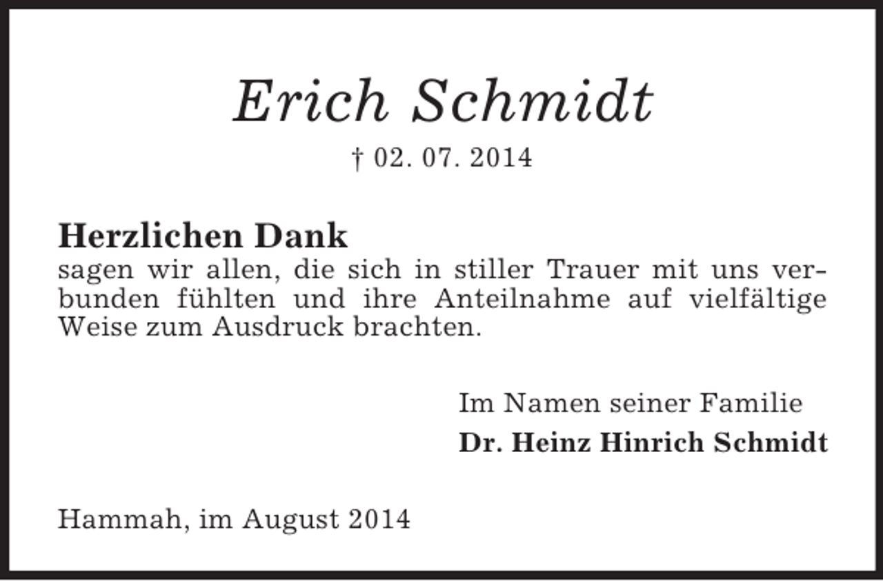 <p>Erich Schmidt<br />† 02. 07. 2014<br />Herzlichen Dank<br />sagen wir allen, die sich in stiller Trauer mit uns verbunden fühlten und ihre Anteilnahme auf vielfältige Weise zum Ausdruck brachten.<br />Im Namen seiner Familie<br />Dr. Heinz Hinrich Schmidt<br />Hammah, im August 2014</p>