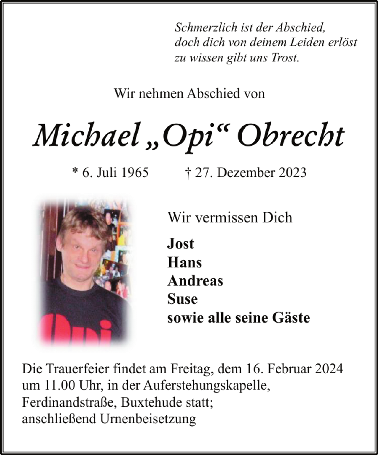 <p>Schmerzlich ist der Abschied,<br />doch dich von deinem Leiden erlöst<br />zu wissen gibt uns Trost.</p><p>Wir nehmen Abschied von</p><p>Michael „Opi“ Obrecht<br />* 6. Juli 1965</p><p>† 27. Dezember 2023</p><p>Wir vermissen Dich<br />Jost<br />Hans<br />Andreas<br />Suse<br />sowie alle seine Gäste<br />Die Trauerfeier findet am Freitag, dem 16. Februar 2024<br />um 11.00 Uhr, in der Auferstehungskapelle,<br />Ferdinandstraße, Buxtehude statt;<br />anschließend Urnenbeisetzung</p>