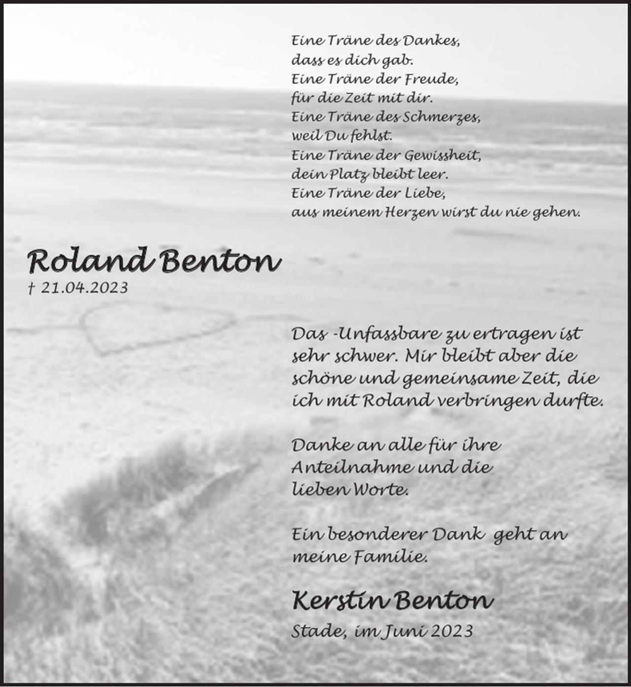 <p>Eine Träne des Dankes,<br />dass es dich gab.<br />Eine Träne der Freude,<br />für die Zeit mit dir.<br />Eine Träne des Schmerzes,<br />weil Du fehlst.<br />Eine Träne der Gewissheit,<br />dein Platz bleibt leer.<br />Eine Träne der Liebe,<br />aus unseren Herzen wirst du nie gehen.</p><p>Roland Benton<br />* 18.12.1959 † 21.04.2023<br />Das -Unfassbare zu ertragen ist sehr schwer. Mir bleibt aber die schöne und gemeinsame Zeit, die ich mit Roland verbringen durfte.<br />Danke an alle für ihre Anteilnahme und die lieben Worte.<br />Besonderer Dank an meine Familie.<br />Kerstin Benton</p><p>Stade, im Juni 2023</p>