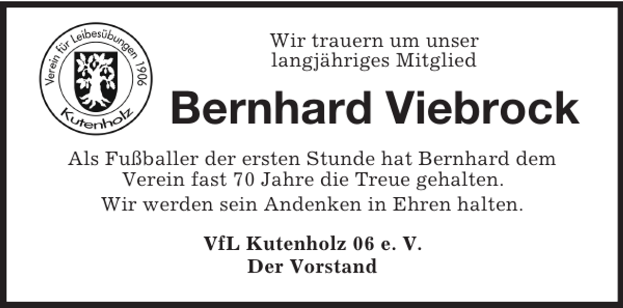 <p>Wir trauern um unser<br />langjähriges Mitglied<br />Bernhard Viebrock<br />Als Fußballer der ersten Stunde hat Bernhard dem<br />Verein fast 70 Jahre die Treue gehalten.<br />Wir werden sein Andenken in Ehren halten.<br />VfL Kutenholz 06 e. V.<br />Der Vorstand</p>