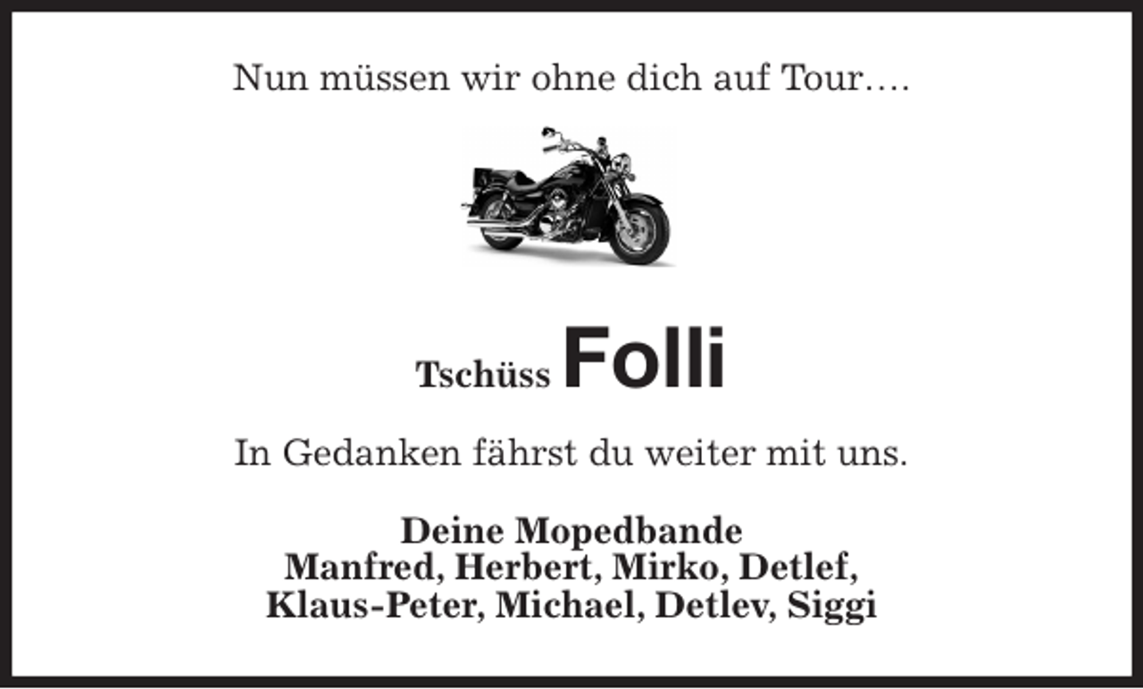 <p>Nun müssen wir ohne dich auf Tour….</p>
<p>Tschüss Folli<br />In Gedanken fährst du weiter mit uns.<br />Deine Mopedbande<br />Manfred, Herbert, Mirko, Detlef,<br />Klaus-Peter, Michael, Detlev, Siggi</p>