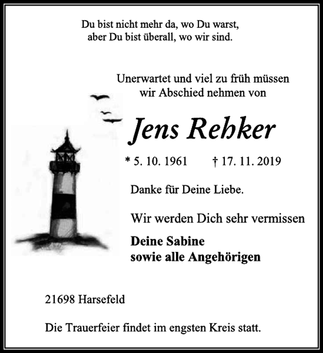 <p>Du bist nicht mehr da, wo Du warst,<br />aber Du bist überall, wo wir sind.<br />Unerwartet und viel zu früh müssen<br />wir Abschied nehmen von<br />Jens Rehker<br />* 5. 10. 1961 † 17. 11. 2019<br />Danke für Deine Liebe.<br />Wir werden Dich sehr vermissen<br />Deine Sabine<br />sowie alle Angehörigen<br />21698 Harsefeld<br />Die Trauerfeier findet im engsten Kreis statt.</p>