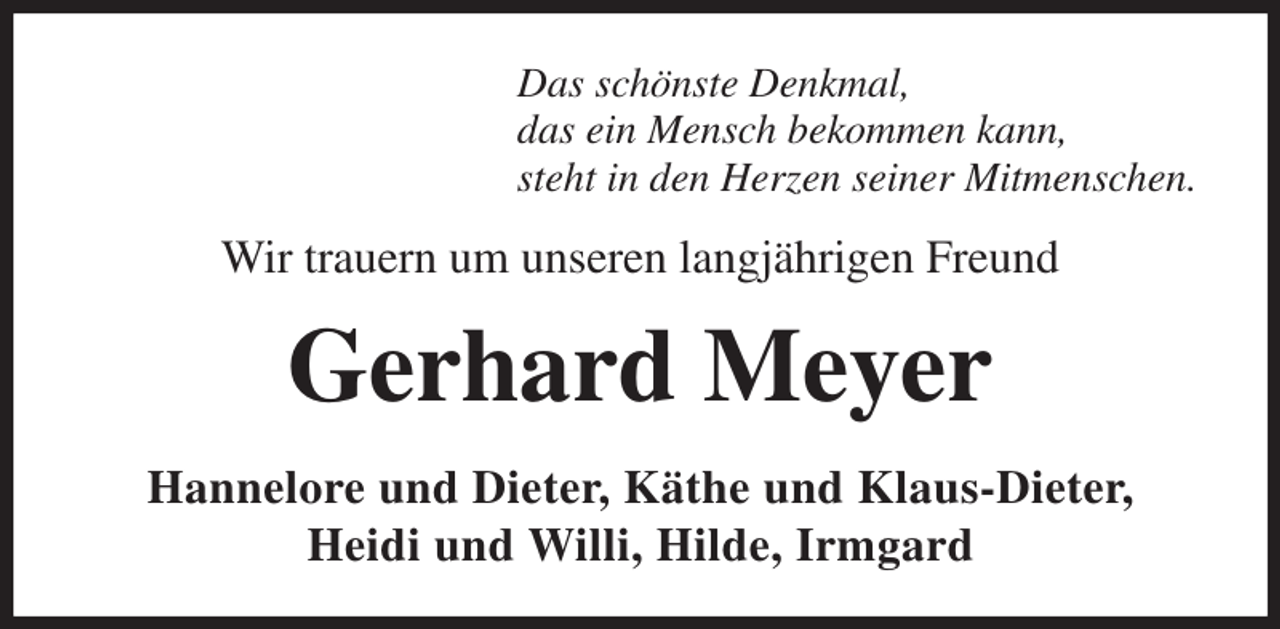 <p>Das schönste Denkmal,<br />das ein Mensch bekommen kann,<br />steht in den Herzen seiner Mitmenschen.<br />Wir trauern um unseren langjährigen Freund<br />Gerhard Meyer<br />Hannelore und Dieter, Käthe und Klaus-Dieter,<br />Heidi und Willi, Hilde, Irmgard</p>