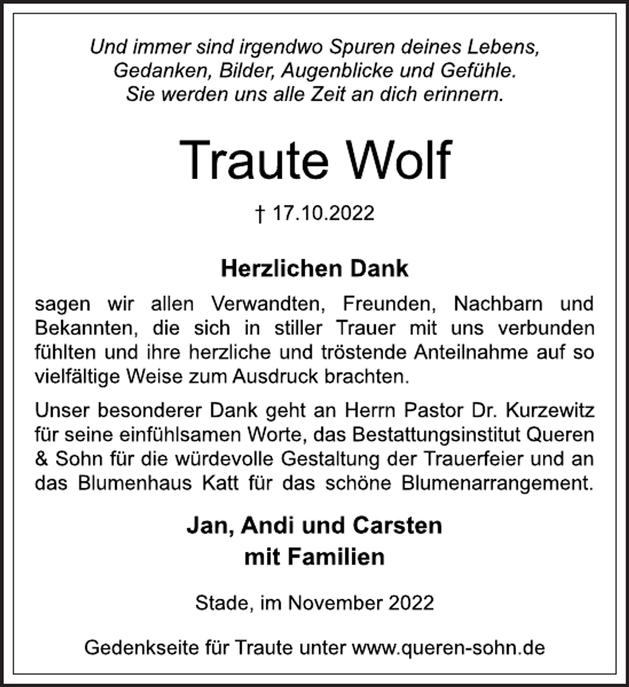 <p>Und immer sind irgendwo Spuren deines Lebens,<br />Gedanken, Bilder, Augenblicke und Gefühle.<br />Sie werden uns alle Zeit an dich erinnern.<br />Traute Wolf<br />† 17.10.2022<br />Herzlichen Dank<br />sagen wir allen Verwandten, Freunden, Nachbarn und<br />Bekannten, die sich in stiller Trauer mit uns verbunden<br />fühlten und ihre herzliche und tröstende Anteilnahme auf so<br />vielfältige Weise zum Ausdruck brachten.<br />Unser besonderer Dank geht an Herrn Pastor Dr. Kurzewitz<br />für seine einfühlsamen Worte, das Bestattungsinstitut Queren<br />&amp; Sohn für die würdevolle Gestaltung der Trauerfeier und an<br />das Blumenhaus Katt für das schöne Blumenarrangement.<br />Jan, Andi und Carsten<br />mit Familien<br />Stade, im November 2022<br />Gedenkseite für Traute unter www.queren-sohn.de</p>