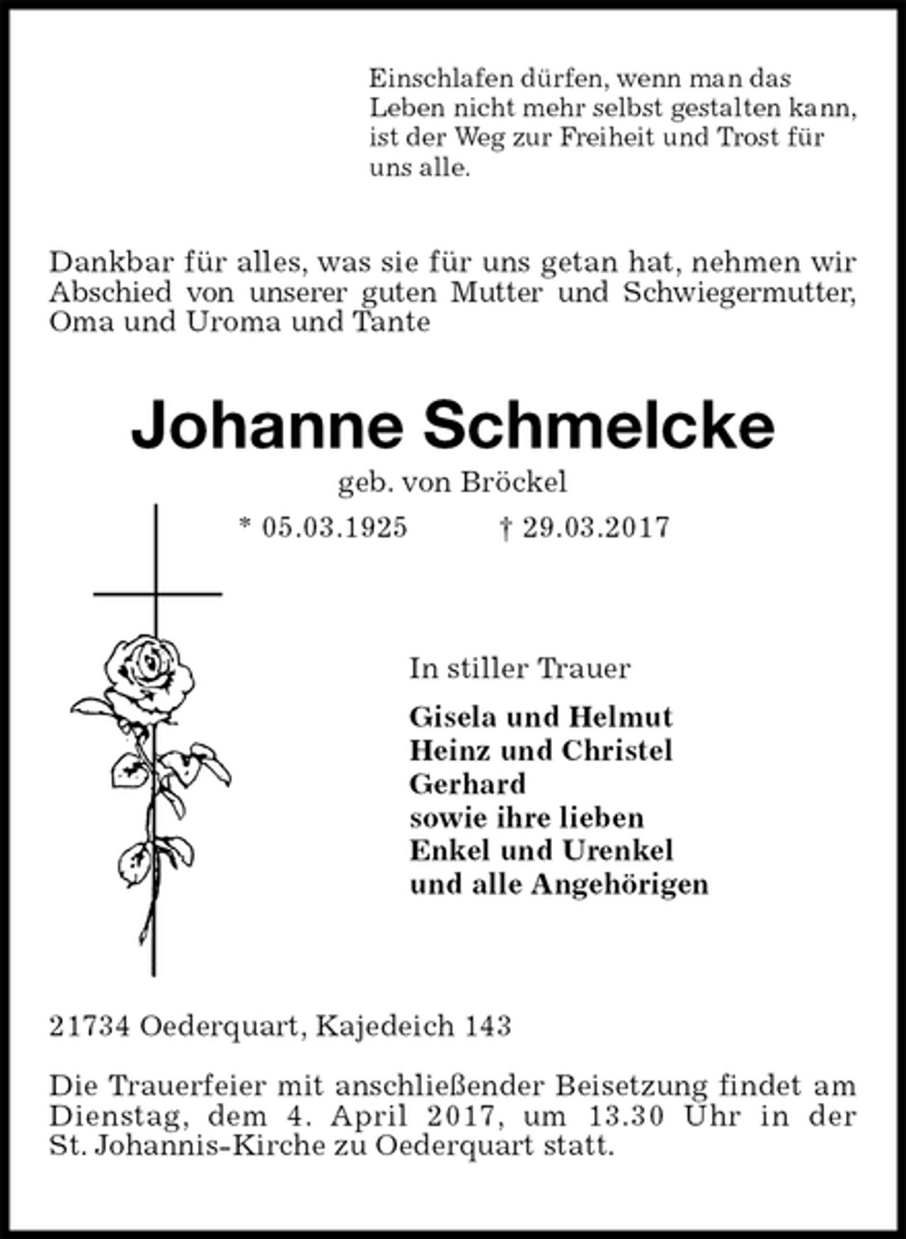 <p>Einschlafen dürfen, wenn man das<br />Leben nicht mehr selbst gestalten kann,<br />ist der Weg zur Freiheit und Trost für<br />uns alle.<br />Dankbar für alles, was sie für uns getan hat, nehmen wir Abschied von unserer guten Mutter und Schwiegermutter, Oma und Uroma und Tante<br />Johanne Schmelcke<br />geb. von Bröckel<br />* 05.03.1925 † 29.03.2017<br />In stiller Trauer<br />Gisela und Helmut<br />Heinz und Christel<br />Gerhard<br />sowie ihre lieben<br />Enkel und Urenkel<br />und alle Angehörigen<br />21734 Oederquart, Kajedeich 143</p>
<p>Die Trauerfeier mit anschließender Beisetzung findet am Dienstag, dem 4. April 2017, um 13.30 Uhr in der<br />St. Johannis-Kirche zu Oederquart statt.</p>