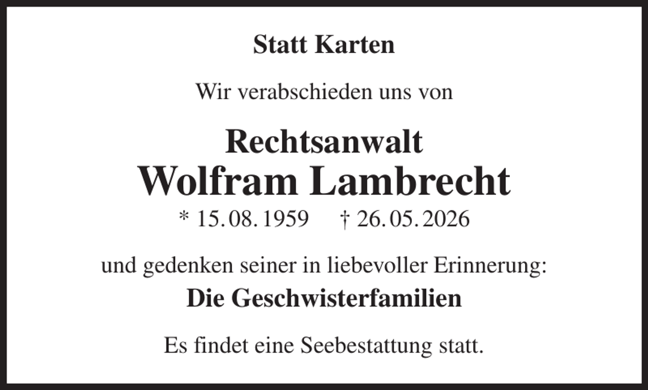 <p>Statt Karten<br />Wir verabschieden uns von<br />Rechtsanwalt<br />Wolfram Lambrecht<br />* 15. 08. 1959 † 26. 05. 2026<br />und gedenken seiner in liebevoller Erinnerung:<br />Die Geschwisterfamilien<br />Es findet eine Seebestattung statt.</p>