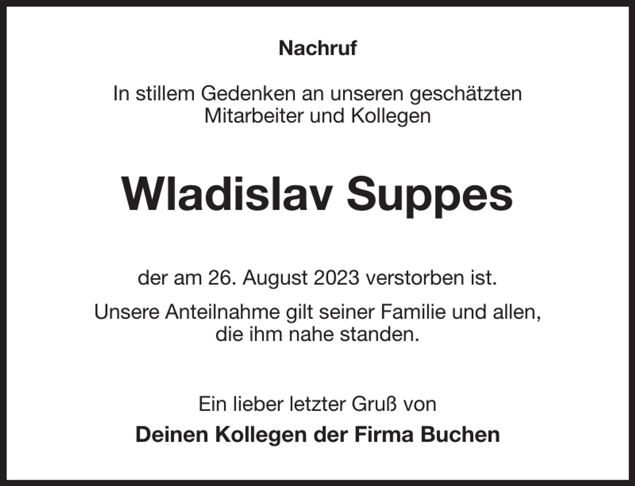 <p>Nachruf</p><p>In stillem Gedenken an unseren geschätzten<br />Mitarbeiter und Kollegen<br />Wladislav Suppes<br />der am 26. August 2023 verstorben ist.<br />Unsere Anteilnahme gilt seiner Familie und allen,<br />die ihm nahe standen.<br />Ein lieber letzter Gruß von<br />Deinen Kollegen der Firma Buchen</p>