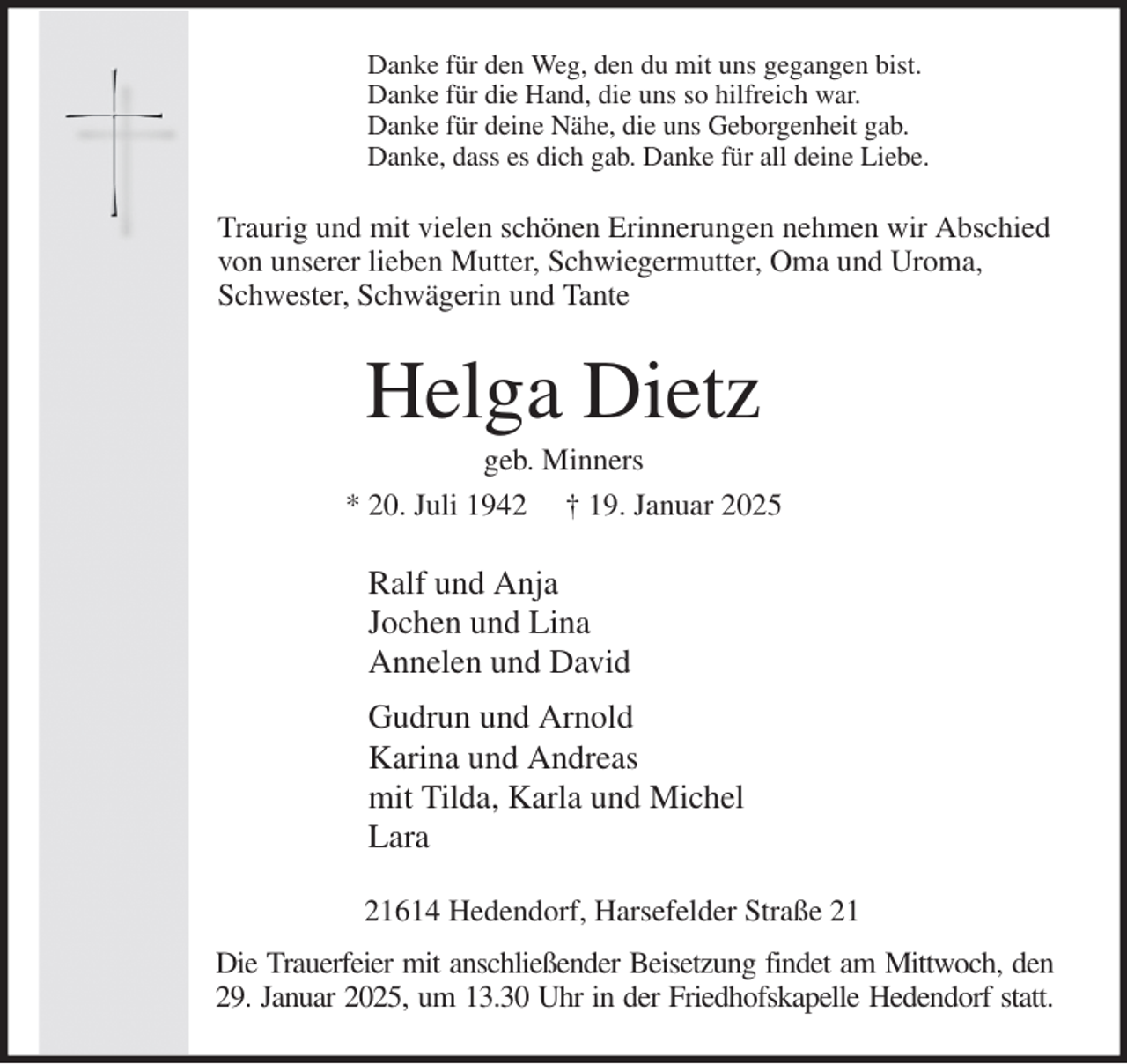 <p>Danke für den Weg, den du mit uns gegangen bist.<br />Danke für die Hand, die uns so hilfreich war.<br />Danke für deine Nähe, die uns Geborgenheit gab.<br />Danke, dass es dich gab. Danke für all deine Liebe.<br />Traurig und mit vielen schönen Erinnerungen nehmen wir Abschied<br />von unserer lieben Mutter, Schwiegermutter, Oma und Uroma,<br />Schwester, Schwägerin und Tante<br />Helga Dietz<br />geb. Minners<br />* 20. Juli 1942 † 19. Januar 2025<br />Ralf und Anja<br />Jochen und Lina<br />Annelen und David<br />Gudrun und Arnold<br />Karina und Andreas<br />mit Tilda, Karla und Michel<br />Lara<br />21614 Hedendorf, Harsefelder Straße 21<br />Die Trauerfeier mit anschließender Beisetzung findet am Mittwoch, den<br />29. Januar 2025, um 13.30 Uhr in der Friedhofskapelle Hedendorf statt.</p>