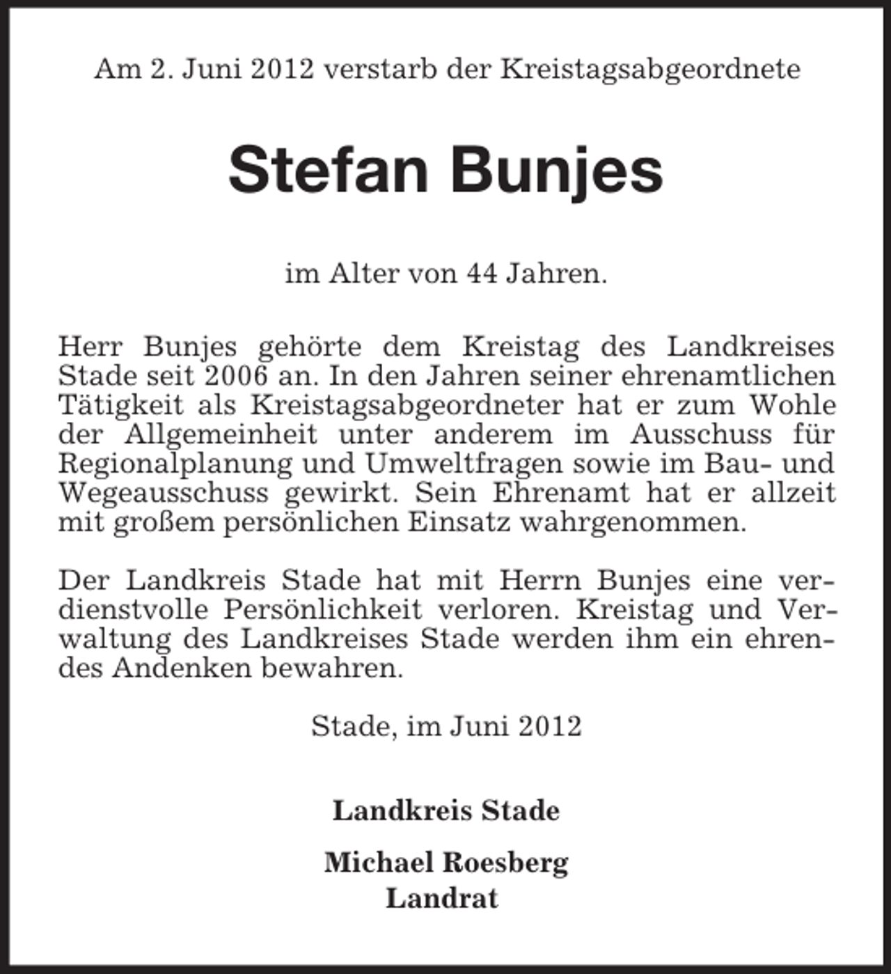 <p>Am 2. Juni 2012 verstarb der Kreistagsabgeordnete</p><p>Stefan Bunjes<br />im Alter von 44 Jahren.<br />Herr Bunjes gehörte dem Kreistag des Landkreises<br />Stade seit 2006 an. In den Jahren seiner ehrenamtlichen<br />Tätigkeit als Kreistagsabgeordneter hat er zum Wohle<br />der Allgemeinheit unter anderem im Ausschuss für<br />Regionalplanung und Umweltfragen sowie im Bau- und<br />Wegeausschuss gewirkt. Sein Ehrenamt hat er allzeit<br />mit großem persönlichen Einsatz wahrgenommen.<br />Der Landkreis Stade hat mit Herrn Bunjes eine verdienstvolle Persönlichkeit verloren. Kreistag und Verwaltung des Landkreises Stade werden ihm ein ehrendes Andenken bewahren.<br />Stade, im Juni 2012<br />Landkreis Stade<br />Michael Roesberg<br />Landrat</p>