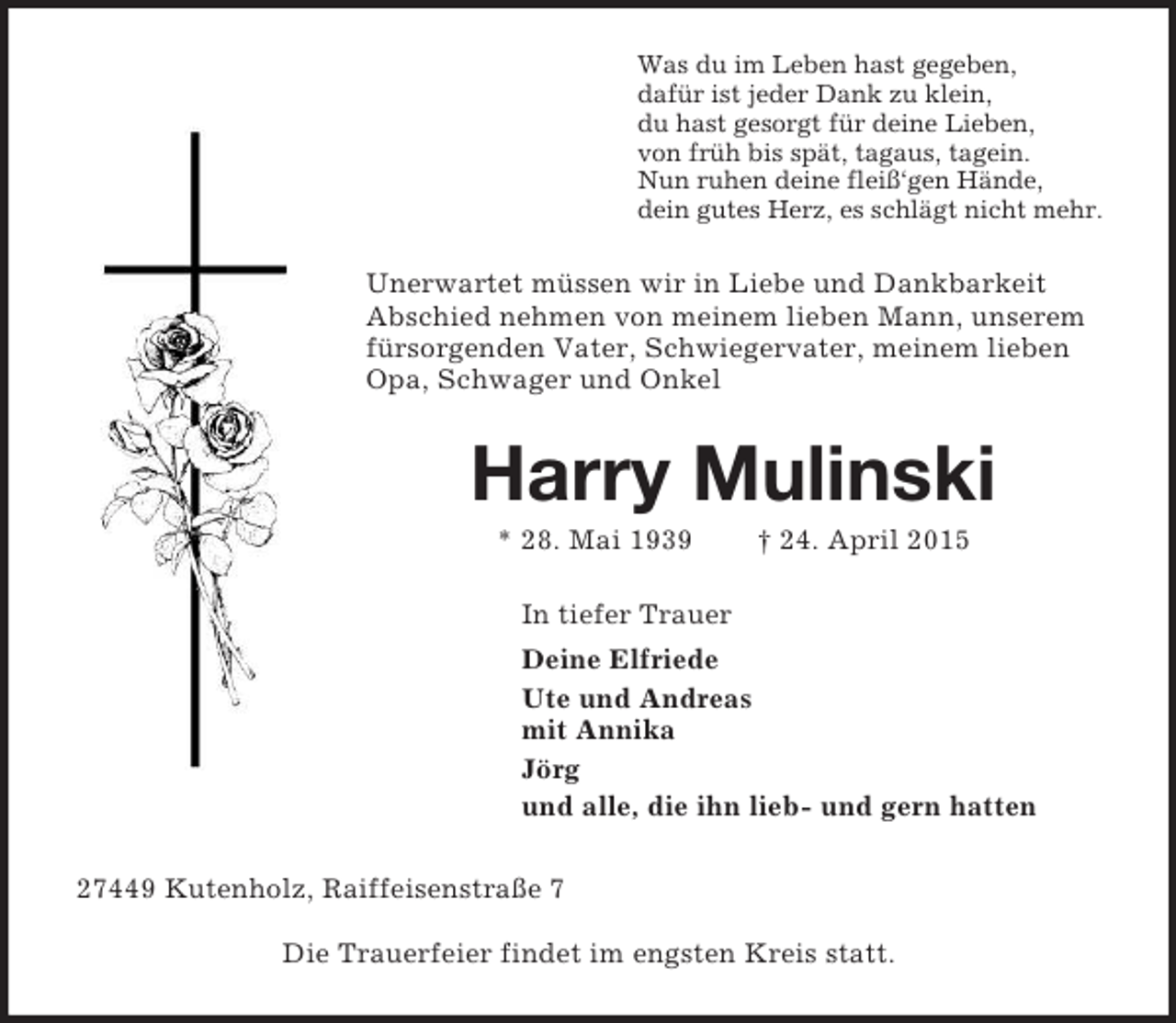 <p>Was du im Leben hast gegeben,<br />dafür ist jeder Dank zu klein,<br />du hast gesorgt für deine Lieben,<br />von früh bis spät, tagaus, tagein.<br />Nun ruhen deine fleiß‘gen Hände,<br />dein gutes Herz, es schlägt nicht mehr.<br />Unerwartet müssen wir in Liebe und Dankbarkeit Abschied nehmen von meinem lieben Mann, unserem fürsorgenden Vater, Schwiegervater, meinem lieben Opa, Schwager und Onkel<br />Harry Mulinski<br />* 28. Mai 1939 † 24. April 2015<br />In tiefer Trauer<br />Deine Elfriede<br />Ute und Andreas<br />mit Annika<br />Jörg<br />und alle, die ihn lieb- und gern hatten<br />27449 Kutenholz, Raiffeisenstraße 7<br />Die Trauerfeier findet im engsten Kreis statt.</p>
