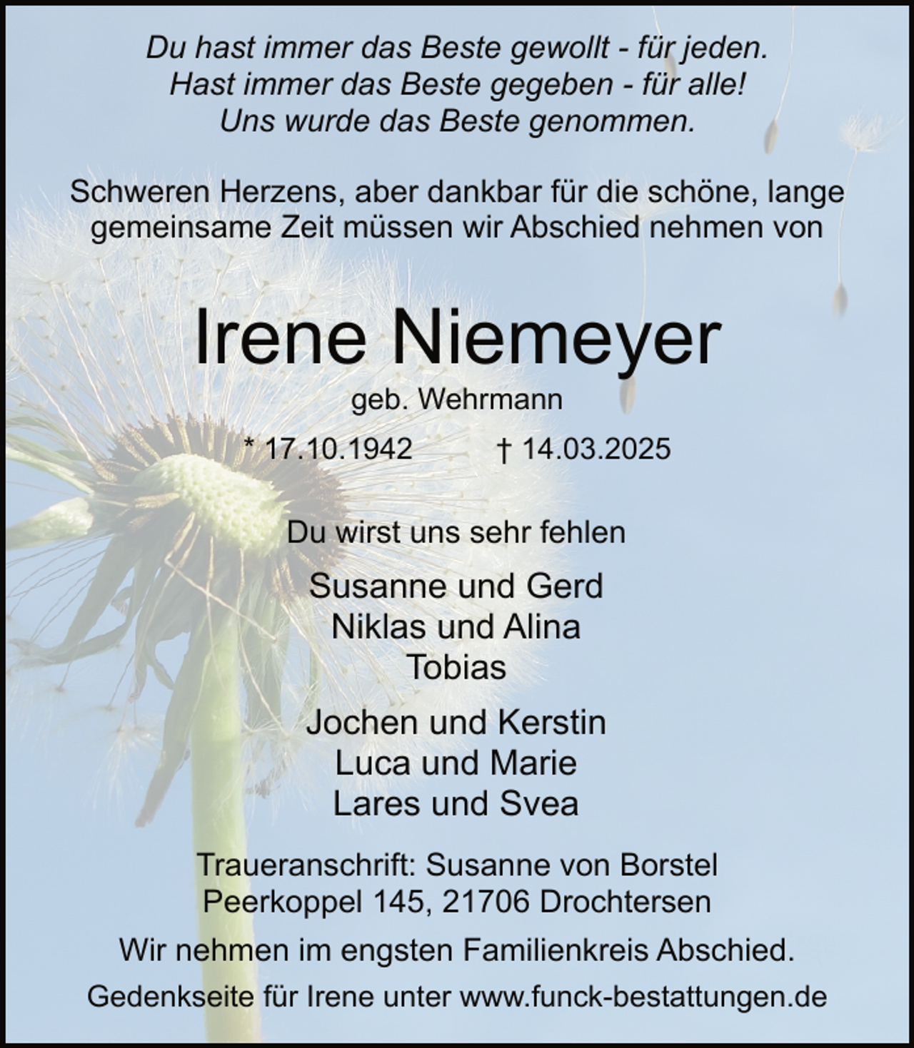 <p>Du hast immer das Beste gewollt - für jeden.<br />Hast immer das Beste gegeben - für alle!<br />Uns wurde das Beste genommen.<br />Schweren Herzens, aber dankbar für die schöne, lange<br />gemeinsame Zeit müssen wir Abschied nehmen von</p><p>Irene Niemeyer<br />geb. Wehrmann</p><p>* 17.10.1942</p><p>† 14.03.2025</p><p>Du wirst uns sehr fehlen</p><p>Susanne und Gerd<br />Niklas und Alina<br />Tobias<br />Jochen und Kerstin<br />Luca und Marie<br />Lares und Svea<br />Traueranschrift: Susanne von Borstel<br />Peerkoppel 145, 21706 Drochtersen<br />Wir nehmen im engsten Familienkreis Abschied.<br />Gedenkseite für Irene unter www.funck-bestattungen.de</p>