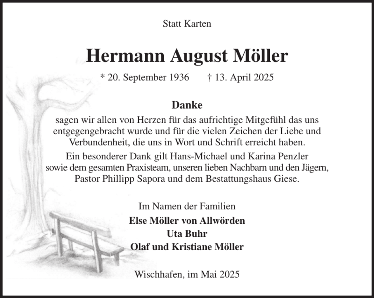 <p>Statt Karten<br />Hermann August Möller<br />* 20. September 1936 † 13. April 2025<br />Danke<br />sagen wir allen von Herzen für das aufrichtige Mitgefühl das uns<br />entgegengebracht wurde und für die vielen Zeichen der Liebe und<br />Verbundenheit, die uns in Wort und Schrift erreicht haben.<br />Ein besonderer Dank gilt Hans-Michael und Karina Penzler<br />sowie dem gesamten Praxisteam, unseren lieben Nachbarn und den Jägern,<br />Pastor Phillipp Sapora und dem Bestattungshaus Giese.<br />Im Namen der Familien<br />Else Möller von Allwörden<br />Uta Buhr<br />Olaf und Kristiane Möller<br />Wischhafen, im Mai 2025</p>