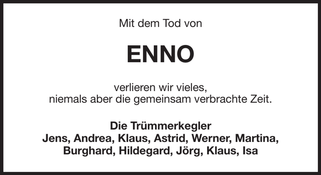 <p>Mit dem Tod von<br />ENNO<br />verlieren wir vieles,<br />niemals aber die gemeinsam verbrachte Zeit.<br />Die Trümmerkegler<br />Jens, Andrea, Klaus, Astrid, Werner, Martina,<br />Burghard, Hildegard, Jörg, Klaus, Isa</p>