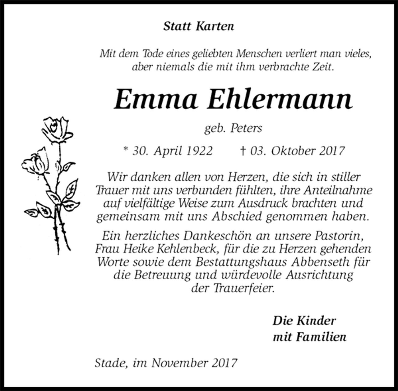 <p>Statt Karten<br />Mit dem Tode eines geliebten Menschen verliert man vieles, aber niemals die mit ihm verbrachte Zeit.<br />Emma Ehlermann<br />geb. Peters<br />* 30. April 1922 † 03. Oktober 2017<br />Wir danken allen von Herzen, die sich in stiller Trauer mit uns verbunden fühlten, ihre Anteilnahme auf vielfältige Weise zum Ausdruck brachten und gemeinsam mit uns Abschied genommen haben. Ein herzliches Dankeschön an unsere Pastorin, Frau Heike Kehlenbeck, für die zu Herzen gehenden Worte sowie dem Bestattungshaus Abbenseth für die Betreuung und würdevolle Ausrichtung<br />der Trauerfeier.<br />Die Kinder<br />mit Familien<br />Stade, im November 2017</p>
