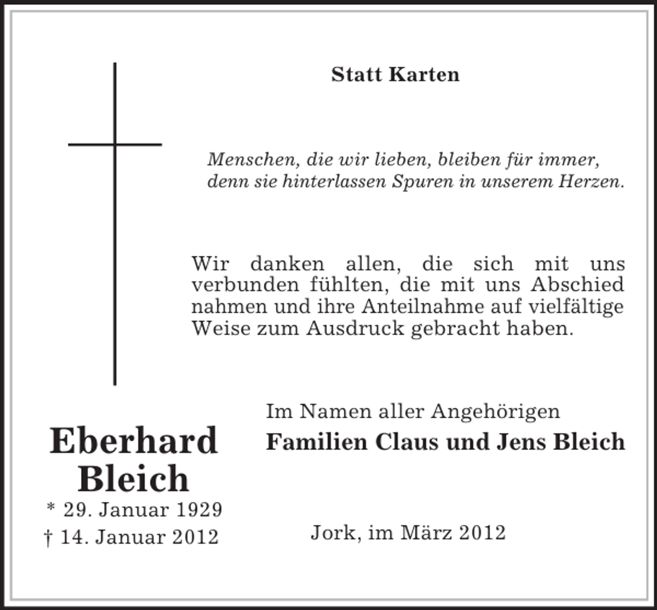 <p>Statt Karten</p><p>Menschen, die wir lieben, bleiben für immer,<br />denn sie hinterlassen Spuren in unserem Herzen.</p><p>Wir danken allen, die sich mit uns<br />verbunden fühlten, die mit uns Abschied<br />nahmen und ihre Anteilnahme auf vielfältige<br />Weise zum Ausdruck gebracht haben.</p><p>Im Namen aller Angehörigen</p><p>Eberhard<br />Bleich<br />* 29. Januar 1929<br />† 14. Januar 2012</p><p>Familien Claus und Jens Bleich</p><p>Jork, im März 2012</p>