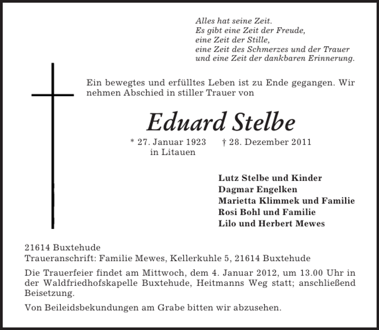 <p>Alles hat seine Zeit.<br />Es gibt eine Zeit der Freude,<br />eine Zeit der Stille,<br />eine Zeit des Schmerzes und der Trauer<br />und eine Zeit der dankbaren Erinnerung.<br />Ein bewegtes und erfülltes Leben ist zu Ende gegangen. Wir nehmen Abschied in stiller Trauer von<br />Eduard Stelbe<br />* 27. Januar 1923 † 28. Dezember 2011<br />in Litauen<br />Lutz Stelbe und Kinder<br />Dagmar Engelken<br />Marietta Klimmek und Familie<br />Rosi Bohl und Familie<br />Lilo und Herbert Mewes<br />21614 Buxtehude<br />Traueranschrift: Familie Mewes, Kellerkuhle 5, 21614 Buxtehude<br />Die Trauerfeier findet am Mittwoch, dem 4. Januar 2012, um 13.00 Uhr in der Waldfriedhofskapelle Buxtehude, Heitmanns Weg statt; anschließend Beisetzung.<br />Von Beileidsbekundungen am Grabe bitten wir abzusehen.</p>