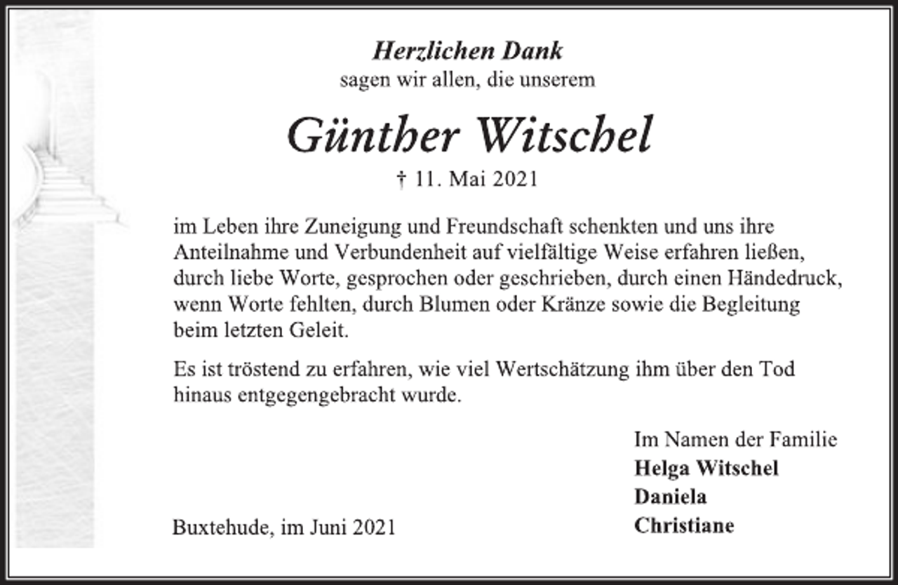 <p>Herzlichen Dank</p>
<p>sagen wir allen, die unserem</p>
<p>Günther Witschel</p>
<p>† 11. Mai 2021</p>
<p>im Leben ihre Zuneigung und Freundschaft schenkten und uns ihre<br />Anteilnahme und Verbundenheit auf vielfältige Weise erfahren ließen,<br />durch liebe Worte, gesprochen oder geschrieben, durch einen Händedruck,<br />wenn Worte fehlten, durch Blumen oder Kränze sowie die Begleitung<br />beim letzten Geleit.</p>
<p>Es ist tröstend zu erfahren, wie viel Wertschätzung ihm über den Tod<br />hinaus entgegengebracht wurde.</p>
<p>Im Namen der Familie<br />Helga Witschel</p>
<p>Daniela</p>
<p>Christiane</p>
<p>Buxtehude, im Juni 2021</p>