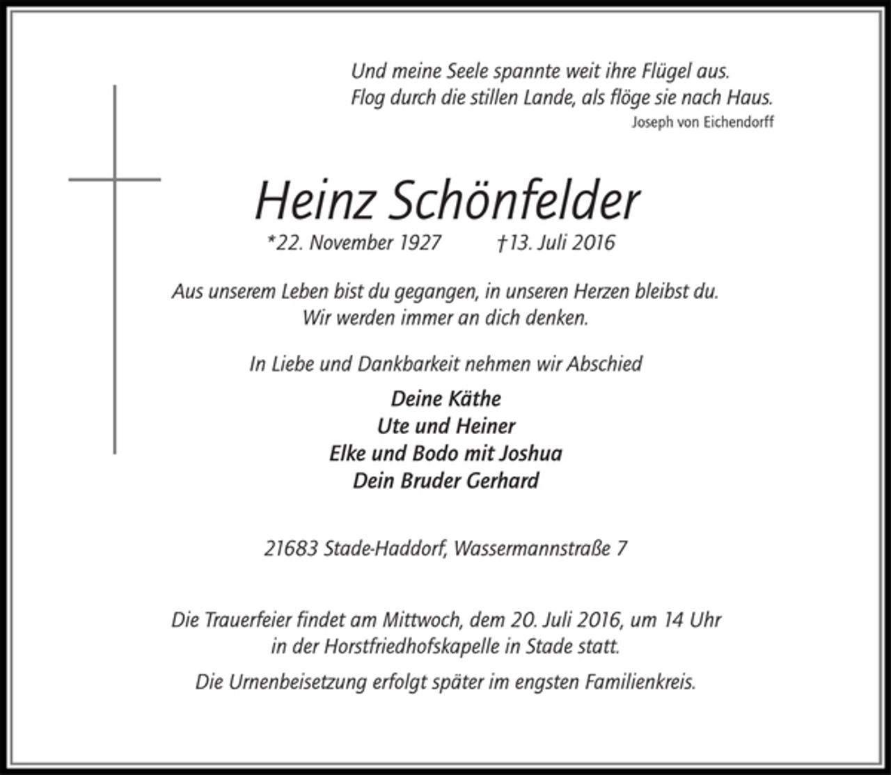 <p>Und meine Seele spannte weit ihre Flügel aus.<br />Flog durch die stillen Lande, als flöge sie nach Haus.<br />Joseph von Eichendorff<br />Heinz Schönfelder<br />*22. November 1927 †13. Juli 2016<br />Aus unserem Leben bist du gegangen, in unserem Herzen bleibst du.<br />Wir werden immer an dich denken.<br />In Liebe und Dankbarkeit nehmen wir Abschied<br />Deine Käthe<br />Ute und Heiner<br />Elke und Bodo mit Joshua<br />Dein Bruder Gerhard<br />21683 Stade-Haddorf, Wassermannstraße 7<br />Die Trauerfeier findet am Mittwoch, dem 20. Juli 2016, um 14 Uhr in der Horstfriedhofskapelle in Stade statt.<br />Die Urnenbeisetzung erfolgt später im engsten Familienkreis.</p>