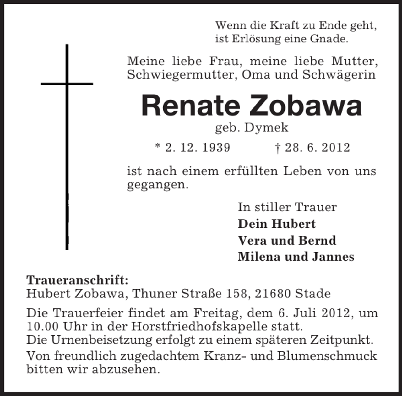 <p>Wenn die Kraft zu Ende geht,<br />ist Erlösung eine Gnade.</p><p>Meine liebe Frau, meine liebe Mutter,<br />Schwiegermutter, Oma und Schwägerin</p><p>Renate Zobawa<br />geb. Dymek<br />* 2. 12. 1939<br />† 28. 6. 2012<br />ist nach einem erfüllten Leben von uns<br />gegangen.<br />In stiller Trauer<br />Dein Hubert<br />Vera und Bernd<br />Milena und Jannes<br />Traueranschrift:<br />Hubert Zobawa, Thuner Straße 158, 21680 Stade<br />Die Trauerfeier findet am Freitag, dem 6. Juli 2012, um<br />10.00 Uhr in der Horstfriedhofskapelle statt.<br />Die Urnenbeisetzung erfolgt zu einem späteren Zeitpunkt.<br />Von freundlich zugedachtem Kranz- und Blumenschmuck<br />bitten wir abzusehen.</p>