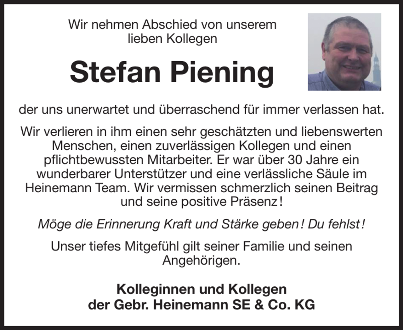 <p>Wir nehmen Abschied von unserem<br />lieben Kollegen<br />Stefan Piening<br />der uns unerwartet und überraschend für immer verlassen hat.<br />Wir verlieren in ihm einen sehr geschätzten und liebenswerten Menschen, einen zuverlässigen Kollegen und einen<br />pflichtbewussten Mitarbeiter. Er war über 30 Jahre ein<br />wunderbarer Unterstützer und eine verlässliche Säule im<br />Heinemann Team. Wir vermissen schmerzlich seinen Beitrag und seine positive Präsenz !<br />Möge die Erinnerung Kraft und Stärke geben ! Du fehlst !<br />Unser tiefes Mitgefühl gilt seiner Familie und seinen<br />Angehörigen.<br />Kolleginnen und Kollegen<br />der Gebr. Heinemann SE &amp; Co. KG</p>