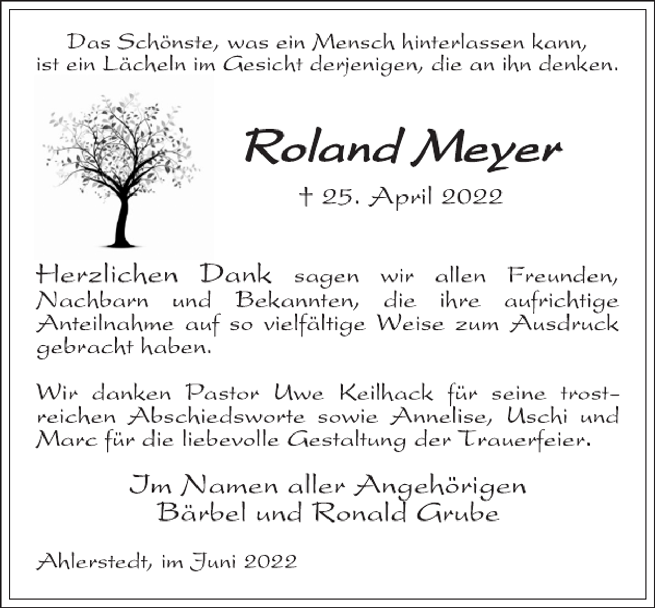<p>Das Schönste, was ein Mensch hinterlassen kann,<br />ist ein Lächeln im Gesicht derjenigen, die an ihn denken.<br />Roland Meyer<br />† 25. April 2022<br />Herzlichen Dank sagen wir allen Freunden,<br />Nachbarn und Bekannten, die ihre aufrichtige<br />Anteilnahme auf so vielfältige Weise zum Ausdruck<br />gebracht haben.<br />Wir danken Pastor Uwe Keilhack für seine trostreichen Abschiedsworte sowie Annelise, Uschi und<br />Marc für die liebevolle Gestaltung der Trauerfeier.<br />Im Namen aller Angehörigen<br />Bärbel und Ronald Grube<br />Ahlerstedt, im Juni 2022</p>