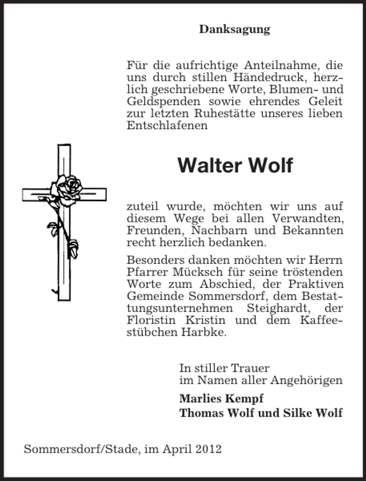 <p>Danksagung<br />Für die aufrichtige Anteilnahme, die<br />uns durch stillen Händedruck, herzlich geschriebene Worte, Blumen- und<br />Geldspenden sowie ehrendes Geleit<br />zur letzten Ruhestätte unseres lieben<br />Entschlafenen</p><p>Walter Wolf<br />zuteil wurde, möchten wir uns auf<br />diesem Wege bei allen Verwandten,<br />Freunden, Nachbarn und Bekannten<br />recht herzlich bedanken.<br />Besonders danken möchten wir Herrn<br />Pfarrer Mücksch für seine tröstenden<br />Worte zum Abschied, der Praktiven<br />Gemeinde Sommersdorf, dem Bestattungsunternehmen Steighardt, der<br />Floristin Kristin und dem Kaffeestübchen Harbke.<br />In stiller Trauer<br />im Namen aller Angehörigen<br />Marlies Kempf<br />Thomas Wolf und Silke Wolf<br />Sommersdorf/Stade, im April 2012</p>