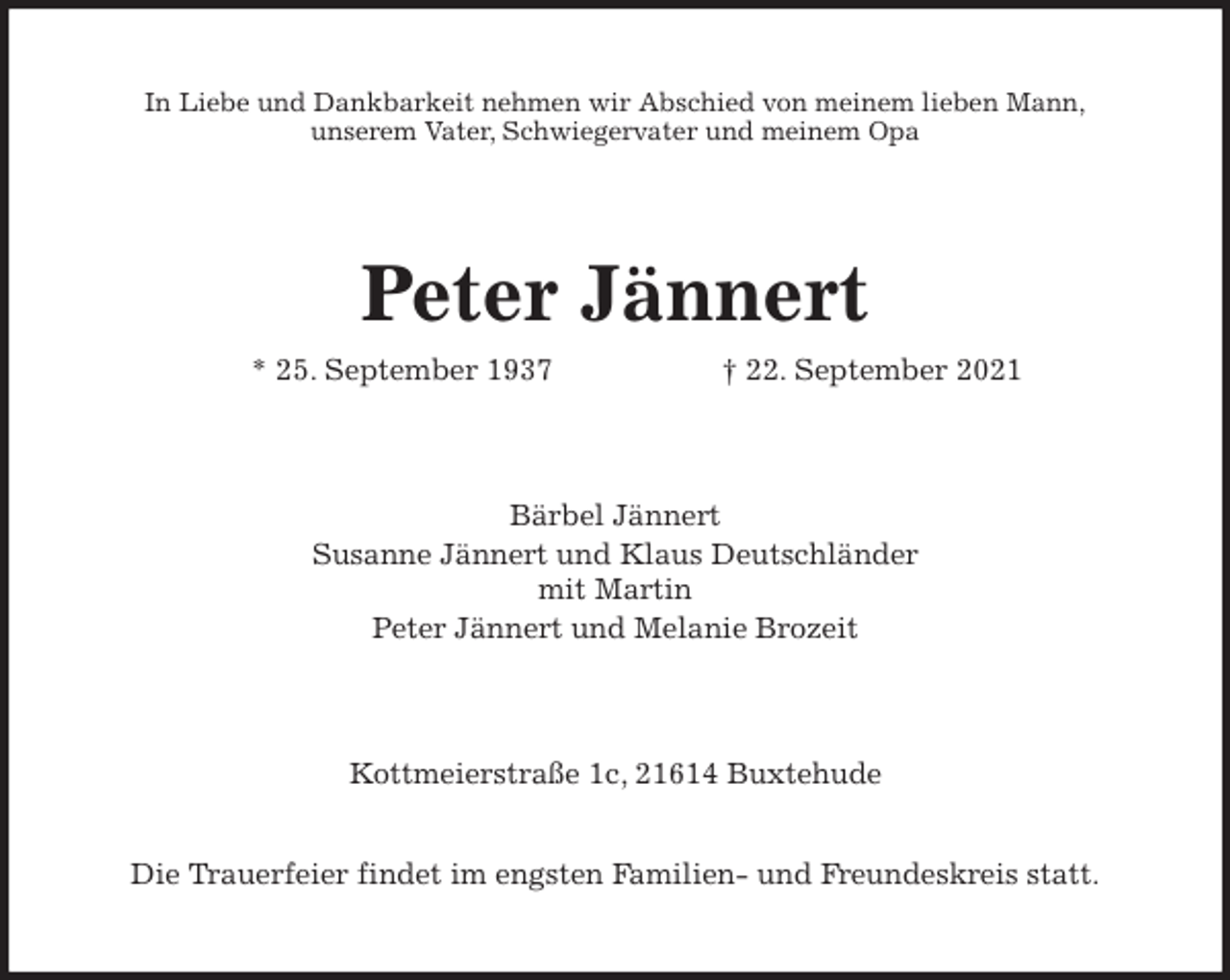 <p>In Liebe und Dankbarkeit nehmen wir Abschied von meinem lieben Mann,<br />unserem Vater, Schwiegervater und meinem Opa<br />Peter Jännert<br />* 25. September 1937 † 22. September 2021<br />Bärbel Jännert<br />Susanne Jännert und Klaus Deutschländer<br />mit Martin<br />Peter Jännert und Melanie Brozeit<br />Kottmeierstraße 1c, 21614 Buxtehude</p>
<p>Die Trauerfeier findet im engsten Familien- und Freundeskreis statt.</p>
