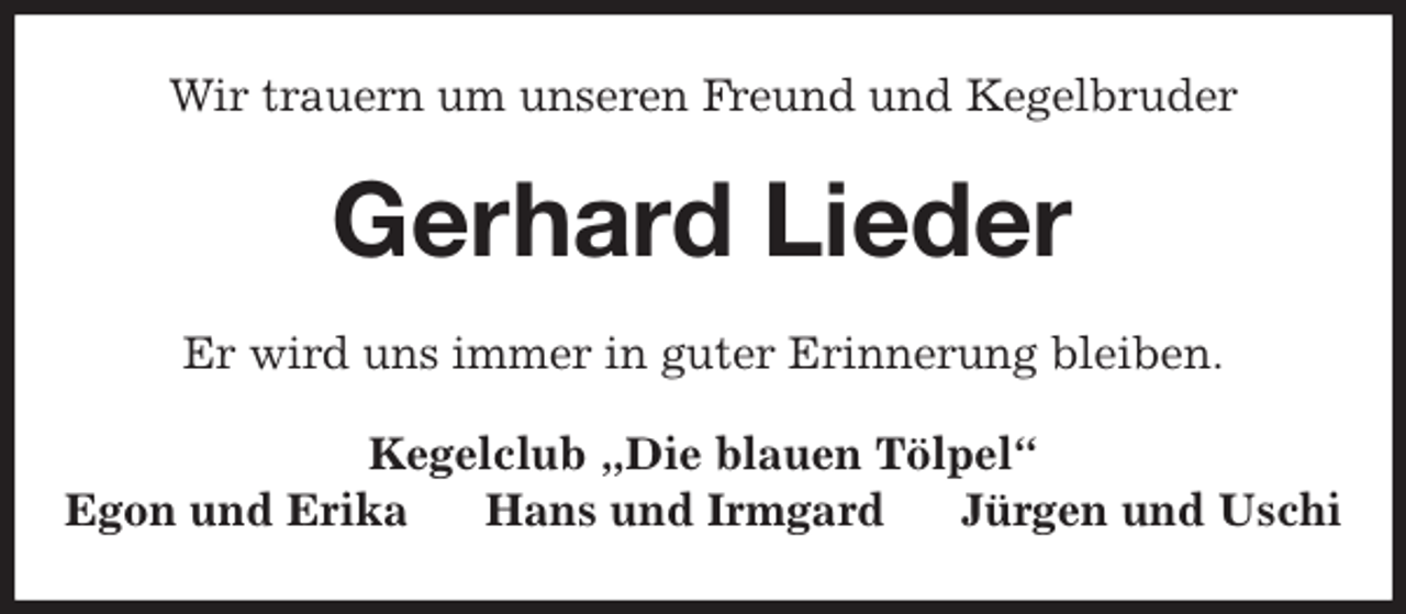 <p>Wir trauern um unseren Freund und Kegelbruder<br />Gerhard Lieder<br />Er wird uns immer in guter Erinnerung bleiben.<br />Kegelclub „Die blauen Tölpel“<br />Egon und Erika Hans und Irmgard Jürgen und Uschi</p>