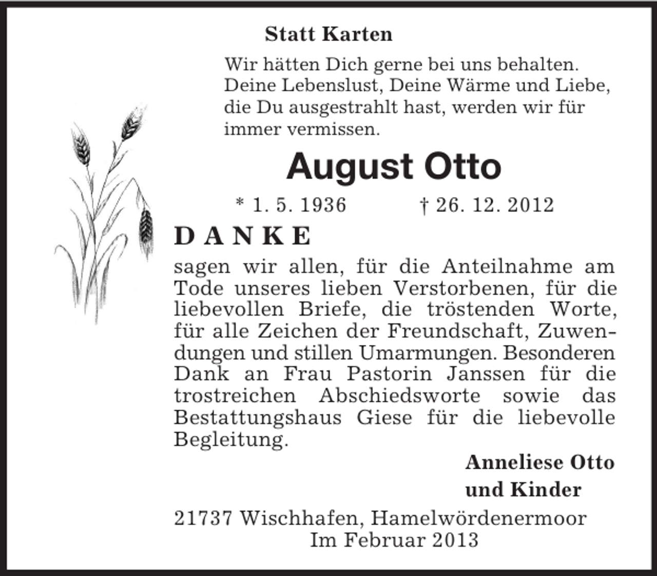 <p>Statt Karten<br />Wir hätten Dich gerne bei uns behalten.<br />Deine Lebenslust, Deine Wärme und Liebe,<br />die Du ausgestrahlt hast, werden wir für<br />immer vermissen.<br />August Otto<br />* 1. 5. 1936 † 26. 12. 2012<br />D A N K E<br />sagen wir allen, für die Anteilnahme am Tode unseres lieben Verstorbenen, für die liebevollen Briefe, die tröstenden Worte, für alle Zeichen der Freundschaft, Zuwendungen und stillen Umarmungen. Besonderen<br />Dank an Frau Pastorin Janssen für die trostreichen Abschiedsworte sowie das<br />Bestattungshaus Giese für die liebevolle Begleitung.<br />Anneliese Otto<br />und Kinder<br />21737 Wischhafen, Hamelwördenermoor<br />Im Februar 2013</p>