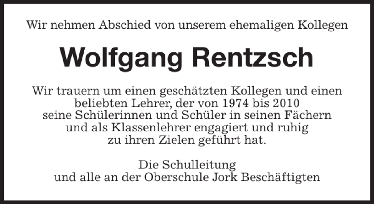 <p>Wir nehmen Abschied von unserem ehemaligen Kollegen<br />Wolfgang Rentzsch<br />Wir trauern um einen geschätzten Kollegen und einen beliebten Lehrer, der von 1974 bis 2010<br />seine Schülerinnen und Schüler in seinen Fächern<br />und als Klassenlehrer engagiert und ruhig<br />zu ihren Zielen geführt hat.<br />Die Schulleitung<br />und alle an der Oberschule Jork Beschäftigten</p>