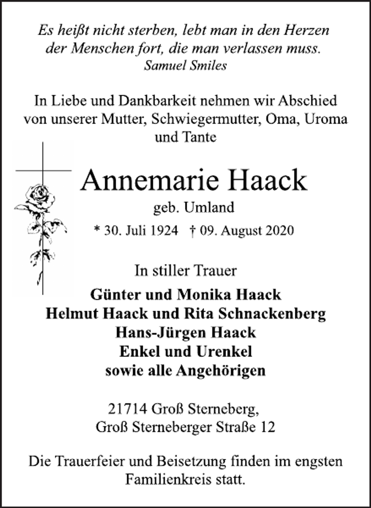 <p>Es heißt nicht sterben, lebt man in den Herzen<br />der Menschen fort, die man verlassen muss.<br />Samuel Smiles<br />In Liebe und Dankbarkeit nehmen wir Abschied<br />von unserer Mutter, Schwiegermutter, Oma, Uroma<br />und Tante<br />Annemarie Haack<br />geb. Umland<br />* 30. Juli 1924 † 09. August 2020<br />In stiller Trauer<br />Günter und Monika Haack<br />Helmut Haack und Rita Schnackenberg<br />Hans-Jürgen Haack<br />Enkel und Urenkel<br />sowie alle Angehörigen<br />21714 Groß Sterneberg,<br />Groß Sterneberger Straße 12<br />Die Trauerfeier und Beisetzung finden im engsten<br />Familienkreis statt.</p>