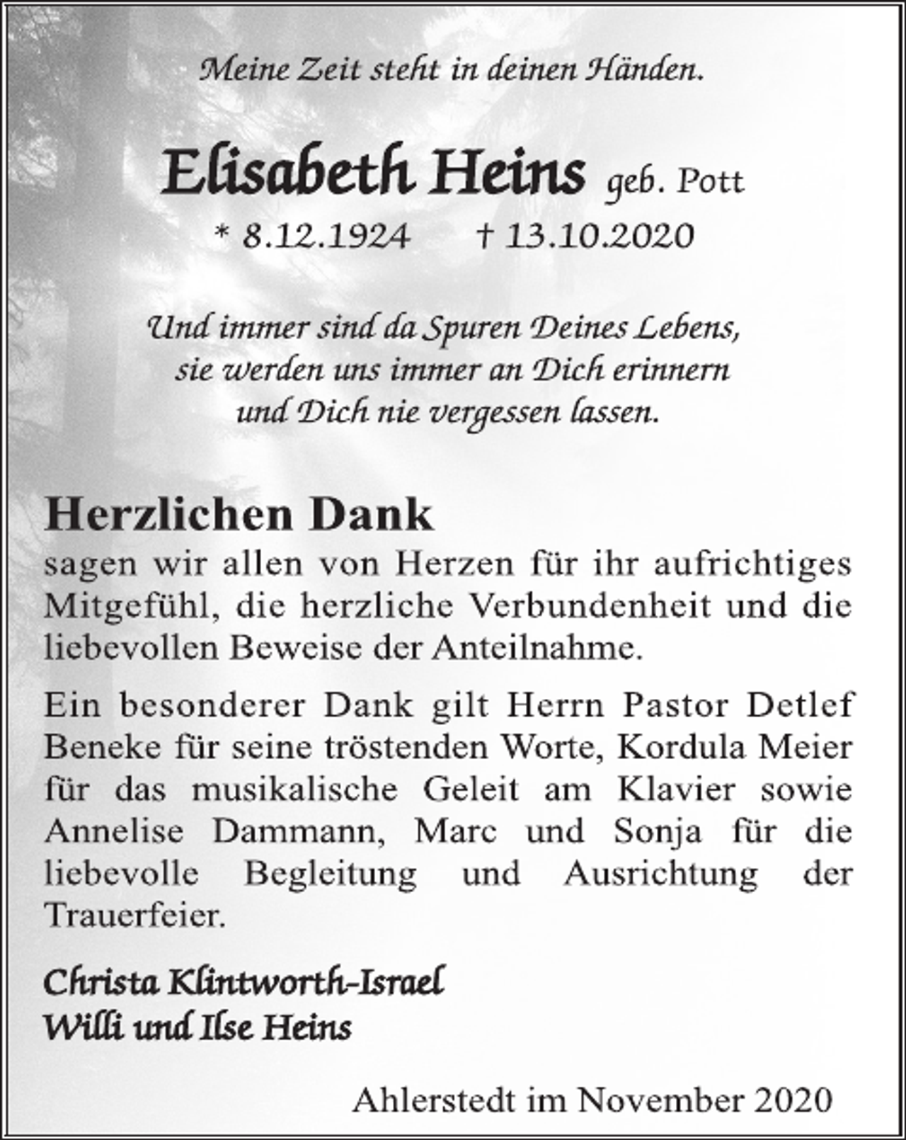 <p>Meine Zeit steht in deinen Händen.<br />Elisabeth Heins geb. Pott<br />* 8.12.1924 † 13.10.2020<br />Und immer sind da Spuren Deines Lebens,<br />sie werden uns immer an Dich erinnern<br />und Dich nie vergessen lassen.<br />Herzlichen Dank<br />sagen wir allen von Herzen für ihr aufrichtiges<br />Mitgefühl, die herzliche Verbundenheit und die<br />liebevollen Beweise der Anteilnahme.<br />Ein besonderer Dank gilt Herrn Pastor Detlef<br />Beneke für seine tröstenden Worte, Kordula Meier<br />für das musikalische Geleit am Klavier sowie<br />Annelise Dammann, Marc und Sonja für die<br />liebevolle Begleitung und Ausrichtung der<br />Trauerfeier.<br />Christa Klintworth-Israel<br />Willi und Ilse Heins<br />Ahlerstedt im November 2020</p>