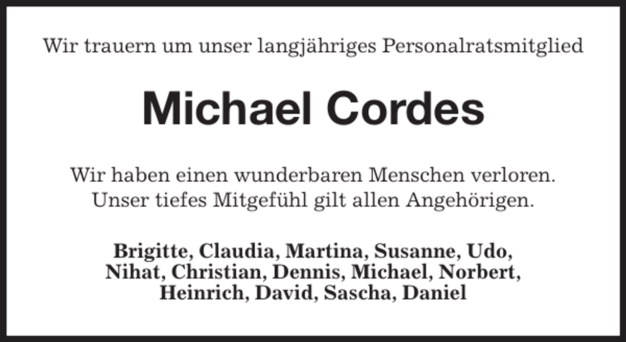 <p>Wir trauern um unser langjähriges Personalratsmitglied<br />Michael Cordes<br />Wir haben einen wunderbaren Menschen verloren.<br />Unser tiefes Mitgefühl gilt allen Angehörigen.<br />Brigitte, Claudia, Martina, Susanne, Udo,<br />Nihat, Christian, Dennis, Michael, Norbert,<br />Heinrich, David, Sascha, Daniel</p>