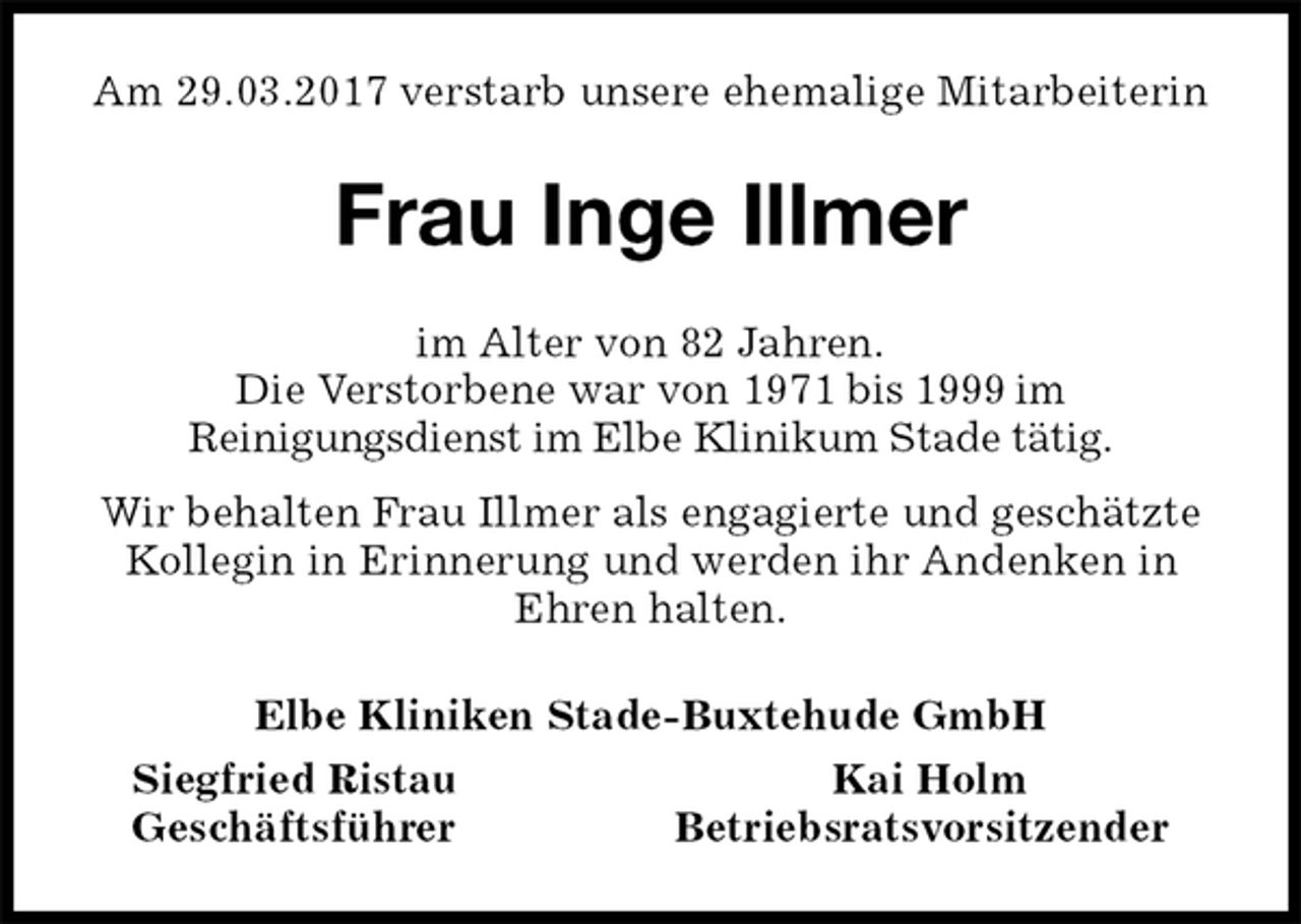 <p>Am 29.03.2017 verstarb unsere ehemalige Mitarbeiterin<br />Frau Inge Illmer<br />im Alter von 82 Jahren.<br />Die Verstorbene war von 1971 bis 1999 im<br />Reinigungsdienst im Elbe Klinikum Stade tätig.<br />Wir behalten Frau Illmer als engagierte und geschätzte<br />Kollegin in Erinnerung und werden ihr Andenken in<br />Ehren halten.<br />Elbe Kliniken Stade-Buxtehude GmbH<br />Siegfried Ristau Kai Holm<br />Geschäftsführer Betriebsratsvorsitzender</p>