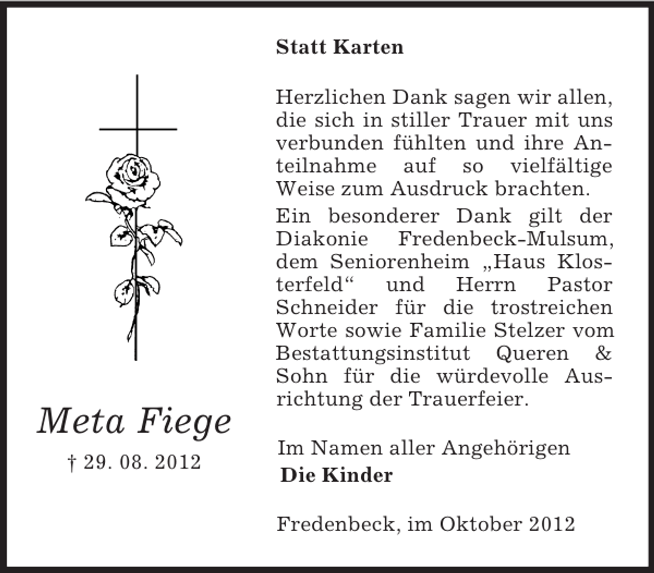 <p>Statt Karten</p><p>Meta Fiege<br />† 29. 08. 2012</p><p>Herzlichen Dank sagen wir allen,<br />die sich in stiller Trauer mit uns<br />verbunden fühlten und ihre Anteilnahme auf so vielfältige<br />Weise zum Ausdruck brachten.<br />Ein besonderer Dank gilt der<br />Diakonie Fredenbeck-Mulsum,<br />dem Seniorenheim „Haus Klosterfeld“ und Herrn Pastor<br />Schneider für die trostreichen<br />Worte sowie Familie Stelzer vom<br />Bestattungsinstitut Queren &amp;<br />Sohn für die würdevolle Ausrichtung der Trauerfeier.<br />Im Namen aller Angehörigen<br />Die Kinder<br />Fredenbeck, im Oktober 2012</p>
