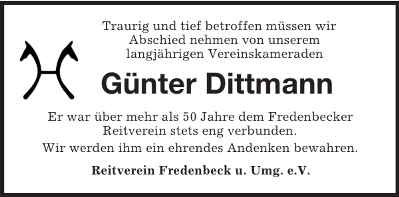 <p>Traurig und tief betroffen müssen wir<br />Abschied nehmen von unserem<br />langjährigen Vereinskameraden<br />Günter Dittmann<br />Er war über mehr als 50 Jahre dem Fredenbecker<br />Reitverein stets eng verbunden.<br />Wir werden ihm ein ehrendes Andenken bewahren.<br />Reitverein Fredenbeck u. Umg. e.V.</p>