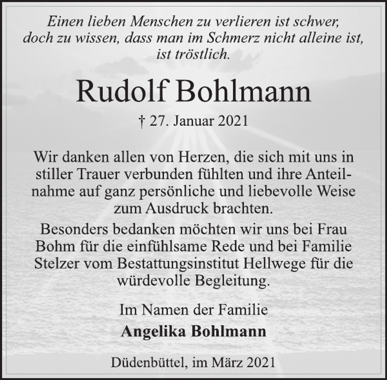 <p>Einen lieben Menschen zu verlieren ist schwer,<br />doch zu wissen, dass man im Schmerz nicht alleine ist,<br />ist tröstlich.<br />Rudolf Bohlmann<br />† 27. Januar 2021<br />Wir danken allen von Herzen, die sich mit uns in<br />stiller Trauer verbunden fühlten und ihre Anteilnahme auf ganz persönliche und liebevolle Weise<br />zum Ausdruck brachten.<br />Besonders bedanken möchten wir uns bei Frau<br />Bohm für die einfühlsame Rede und bei Familie<br />Stelzer vom Bestattungsinstitut Hellwege für die<br />würdevolle Begleitung.<br />Im Namen der Familie<br />Angelika Bohlmann<br />Düdenbüttel, im März 2021</p>